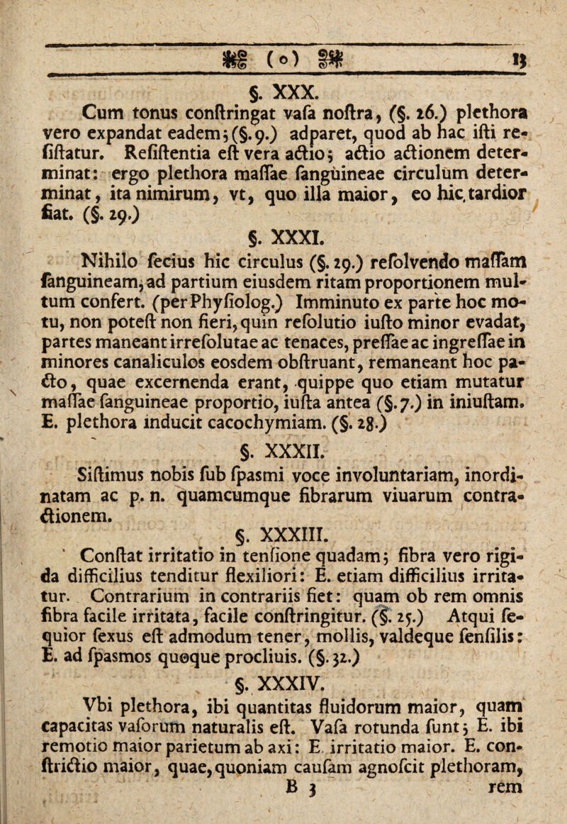 __m (O 8»_n §. XXX. Cum tonus conftringat vafa noftra, (§. 26.) plethora vero expandat eadem 5 (§.9.) adparet, quod ab hac ifti re- fiftatur. Refiftentia eft vera aftio; ariio ariionem deter¬ minat: ergo plethora mattae fanguineae circulum deter¬ minat, ita nimirum, vt, quo illa maior, eo hic,tardior fiat. (§. 29.) §. XXXI. Nihilo ferius hic circulus (§. 29.) refolvendo mattam fanguineam,ad partium eiusdem ritam proportionem mul¬ tum confert. (perPhyfiolog.) Imminuto ex parte hoc mo¬ tu, non poteft non fieri, quin refolutio iufto minor evadat, partes maneant irrefolutae ac tenaces, prettae ac ingreflae in minores canaliculos eosdem obftruant, remaneant hoc pa¬ rio, quae excernenda erant, quippe quo etiam mutatur mattae fanguineae proportio, iufta antea (§.7.) in iniuftam. E. plethora inducit cacochymiam. (§. 2g.) §. XXXII. Siftimus nobis fub fpasmi voce involuntariam, inordi¬ natam ac p. n. quamcumque fibrarum viuarum contra- riionem. §. XXXIII. ‘ Condat irritatio in tenfione quadam; fibra vero rigi¬ da difficilius tenditur flexiliori: E. etiam difficilius irrita¬ tur. Contrarium in contrariis fiet: quam ob rem omnis fibra facile irritata, facile conflringitur. (§. 25.) Atqui fe- quior fexus efi admodum tener, mollis, valdeque fenfilis: E. ad fpasmos quoque procliuis. (§. jz.) §. XXXIV. Vbi plethora, ibi quantitas fluidorum maior, quam capacitas vaforum naturalis efl. Vafa rotunda funt, E. ibi remotiomaiorparietumabaxi: E irritatio maior. E. con- ftririio maior, quae,quoniam caufam agnofcit plethoram,