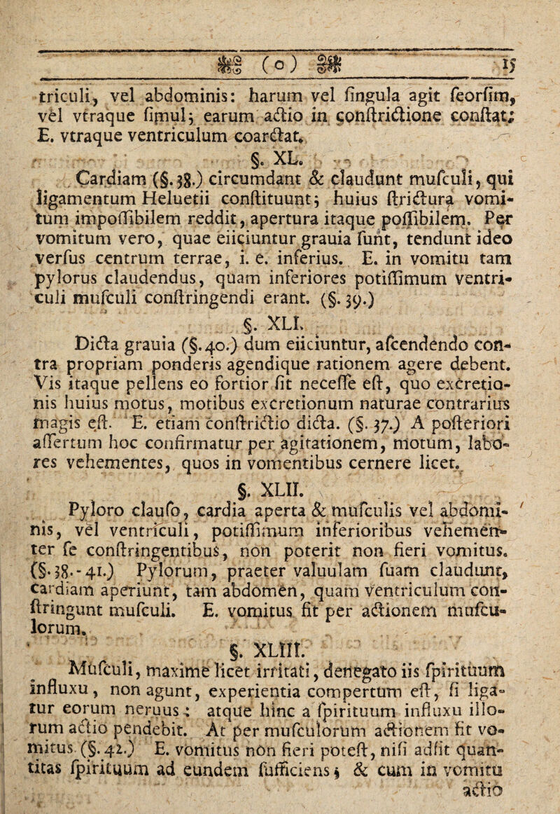 triculi, vel abdominis: harum vel fingula agit feorfim, vel vtraque fipnul^ earum adtio in conftridtione confiat; E. vtraque ventriculum coardlat*. §. XL* - ■ ~ Cardiam (§. 38.) circumdant Sc claudunt mufculi, qui ligamentum Heluetii conftituunt} huius ftridtura vomi¬ tum impoffibilem reddit, apertura itaque poffibilem. Per vomitum vero, quae eiiciuntur grauia furit, tendunt ideo verfus centrum terrae, i. e. inferius. E. in vomitu tam pylorus claudendus, quam inferiores potiffimutn ventri* culi mufculi confiringendi erant. (§.39.) §. XLL Didia grauia (§.40.) dum eiiciuntur, afcendendo con¬ tra propriam ponderis agendique rationem agere debent. Vis itaque pellens eo fortior fit neceffe eft, quo exCretia- nis huius motus, motibus excretionum naturae contrarius magis eft. E. etiam conftridtlo didta. (§. 37.) A pofteriori affertum hoc confirmatur per agitationem, motum, labo» res vehementes, quos in vomentibus cernere licet. 5. XLII. C Y Y, Pyloro claufo, cardia aperta & mufculis vel abdomi¬ nis, vel ventriculi, potiffimum inferioribus veliemert* ter fe conftringentibus, non poterit non fieri vomitus. (§ri8--4i0 Pylorum, praeter valuulam fuam claudunt, Cardiam aperiunt, tam abdomen, quam Ventriculum con- ftringunt mufculi. E. vomitus fit per adlionem mafcu* lorum, r §. XLilt, Mufculi, maxime licet irritati, denegato iis fpmtuum influxu, non agunt, experientia compertum eft, fi liga- tur eorum neruus: atque hinc a fpirituum influxu illo¬ tum actio pendebit. At per mufculorium a&ronem fit vo¬ mitus (§.42.) E. vomitus n6n fieri poteft, nifi ad fit quan¬ titas fpifituum ad eundem fufficiens * & cum in vomita adlio