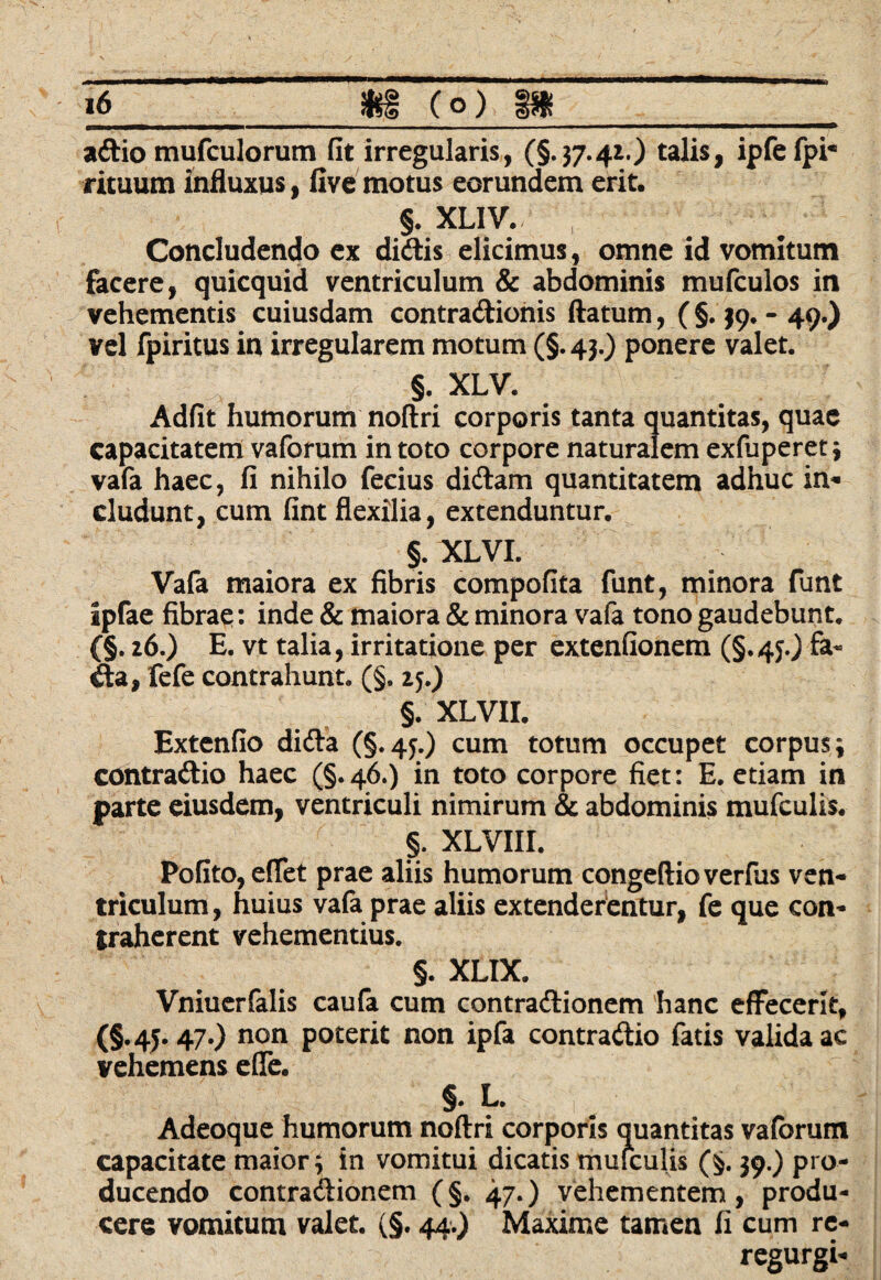 adio mufculorum fit irregularis, (§.37.41.) talis, ipfefpi* rituum influxus, five motus eorundem erit. §. XLIV. Concludendo ex didis elicimus, omne id vomitum facere, quicquid ventriculum & abdominis mufculos in vehementis cuiusdam contradionis (latum, (§. 39. - 49.) vel fpiritus in irregularem motum (§.43.) ponere valet. §. XLV. Adfit humorum nollri corporis tanta quantitas, quae capacitatem vaforum in toto corpore naturalem exfuperet 3 vafa haec, fi nihilo fecius didam quantitatem adhuc in- eludunt, cum fint flexilia, extenduntur. §. XLVI. Vafa maiora ex fibris compofita funt, minora funt ipfae fibrae: inde & maiora & minora vafa tono gaudebunt. (§. 26.) E. vt talia, irritatione per extenfionem (§.45.) fa- da, fefe contrahunt. (§. 15.) §. XLVII. Extenfio dida (§.45.) cum totum occupet corpus; contradio haec (§.46.) in toto corpore fiet: E. etiam in parte eiusdem, ventriculi nimirum & abdominis mufculis. §. XLVIII. Pofito, effet prae aliis humorum congeftioverfus ven¬ triculum, huius vafa prae aliis extenderentur, fe que con¬ traherent vehementius. §. XLIX. Vniuerfalis caufa cum contradionem hanc effecerit, (§.45.47.) non poterit non ipfa contradio fatis valida ac vehemens efle. §. L. Adeoque humorum noftri corporis quantitas vaforum capacitate maior; in vomitui dicatis mufculis (§. 39.) pro¬ ducendo contradionem (§. 47.) vehementem , produ¬ cere vomitum valet. (§. 44.) Maxime tamen fi cum re- regurgi-