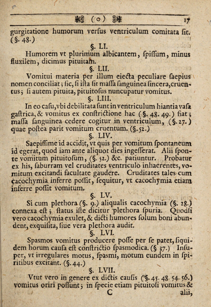 gurgitatione humorum verfus ventriculum comitata fit. (§.48> §. LI. Humorem vt plurimum albicantem, fpiflum, minus fluxilem, dicimus pituitafh. §. UI. Vomitui materia per illum eieda peculiare faepius nomen conciliat3 fic, fi ifta fit mada fanguinea fincera5cruen- tus 3 fi autem pituita, pituitofus nuncupatur vomitus. §. LI1I. In eo cafu,vbi debilitata funt in ventriculum hiantia vafa gaftrica,& vomitus ex conftridione hac (§. 48. 49.) fiat , tnafla fanguinea cedere cogitur in ventriculum, (§.27.) quae poftea parit vomitum cruentum. (§.52.) §. L1V. Saepiffime id accidit, vt quis per vomitum fpontaneum id egerat, quod iam ante aliquot dies ingefierat. Alii fpon- te vomitum pituitofum, (§. $2.) &c. patiuntur. Probatur ex his, faburram vel cruditates ventriculo inhaerentes, vo¬ mitum excitandi facultate gaudere. Cruditates tales cum cacochymia inferre poffit, fequitur, vt cacochymia etiam inferre poffit vomitum, §. LV. Si cum plethora (§. 9.) aliqualis cacochymia (§. 28.) connexa eft 3 flatus ifle dicitur plethora fpuria. Quodfi vero cacochymia exulet, dent, exquifita, fiue vera Spasmos vomitus p dem horum caufa eft conftridio fpasmodica. (§ 37,) Infu- per, vt irregulares motus, fpasmi, motum eundem in fpi« ritibus excitant. (§.44.) §. LVII. Vtut vero in genere ex didis caufis ('§. 45, 48 ^4. j6.) vomitus oriri poffimt 3 in fpecie etiam pituitoli vomitus & C alii. & dicti numores iolum boni abun- plethora audit. §. LVI. roducere pofle per fe patet, fiqui-