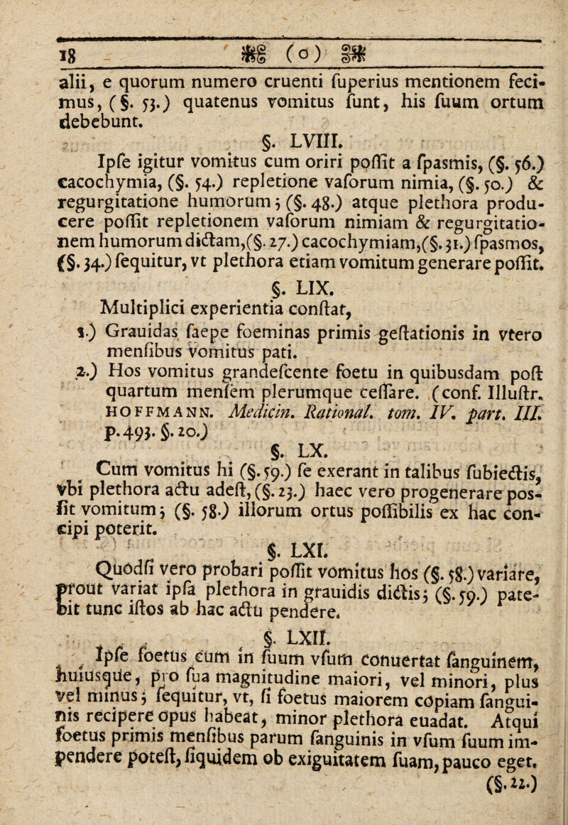 is - m (o) m_ alii, e quorum numero cruenti fuperius mentionem feci¬ mus, (§. 53.) quatenus vomitus funt, his fuum ortum debebunt. §. LVIII. Ipfe igitur vomitus cum oriri poffit a fpasmis, (§. 56.) cacochymia, (§. 34.) repletione vaforum nimia, (§. 50.) & regurgitatione humorum 3 (§. 48.) atque plethora produ¬ cere poffit repletionem vaforum nimiam & regurgitatio¬ nem humorum didam,(§. 27.) cacochymiam,(§. 31.) fpasmos, (§. 34.) fequitur, vt plethora etiam vomitum generare poffit. §. LIX. Multiplici experientia confiat, v) Grauidas faepe foeminas primis geftationis in vtero menfibus vomitus pati. ,2-0 Hos vomitus grandefcente foetu in quibusdam poli quartum mentem plerumque cellare, (conf. Ulutlr. hoffmann. Medicin, Rational. tom. IV. pc/rt, III, p.493.§.zo0 §. LX. Cum vomitus hi C§- T90 fc exerant in talibus fubiedis, Vbi plethora adu adell, (§. 23.) haec vero progenerare pos- jfit vomitum 3 (§. 58.) illorum ortus poffibilis ex hac con¬ cipi poterit. §. LXL Quodfi vero probari poffit vomitus hos (§. 58.) variare, prout variat ipfa plethora in grauidis didis; (§.m.) pate¬ bit tunc illos ab hac adu pendere. y v ' . 4 §• LXII. t ipft foetus cum m fuum vfum conuertat languinem, JiuiusqUe, pio fua magnitudine maiori, vel minori, plus ve! minus 3 fequitur, vt, fi foetus maiorem cdpiaro langui¬ dis recipere opus habeat, minor plethora euadat. Atqui foetus primis menfibus parum languinis in vlum fuum im¬ pendere potell, fiquidem ob exiguitatem fuam, pauco eget. (§.**•)