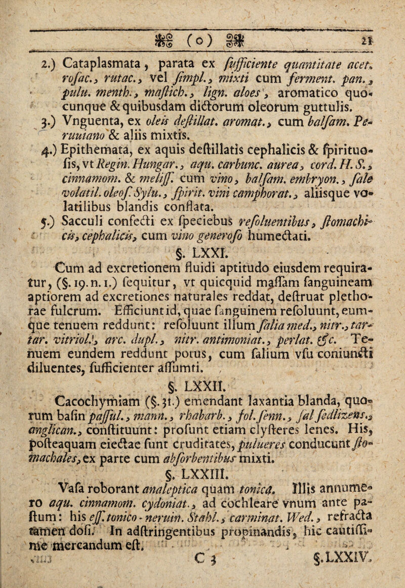 \ 2. ) Cataplasmata , parata ex fufficiente quantitate acet. rofaco rutae.* vel fimpL> mixti cum ferment. pan.d pulu. mentha maftich. > Ugn. aloes > aromatico quo* cunque & quibusdam didorum oleorum guttulis. 3. ) Vnguenta, ex o/evj defiiUat. aromat. * cum balfam. Ptf- ruuiano &c aliis mixtis. 4. ) Epithemata, ex aquis deftillatis cephalicis & fpirituo- fis,vtHungar., aqu.carbunc. aurea5 cord.H.SL* cinnamom. & ?nelijf. cum balfam. embryon0 y2?/^ ncolatil. oleof. Sylu.> fpirit. camphorat. ? aliisque vo¬ latilibus blandis conflata. 5. ) Sacculi confecti ex fpeciebus refluentibus ^ ftomackk cis? cephalicisp cum ^>/0 generofo humedati. Cum ad excretionem fluidi aptitudo eiusdem requira¬ tur, (§.19.0.1,) (equitur, vt quicquid mjffam fanguineam aptiorem ad excretiones naturales reddat, deftruat pletho- jrae fulcrum. Efficiuntid, quae fanguinem refoluunt, eum- que tenuem reddunt: refoluunt illum faliamed.* nitr.>tar<* tar. vitrioL'} arc. dupl.> nitr.antimoniat.} perlat. (fc. Te« nuem eundem reddunt potus, cum falium vfu coniundl diluentes, fufficienter affaturi. , ' Cacochymiam (§. 31.) emendant laxantia blanda, quo* rum bafin pajjul. > mann.> rhabarb. > fo/./enn. , jal fedlizens anglican0 corlftituunt: profunt etiam clylteres lenes. His, pofteaquam eiedae funt cruditates, pulueres conducunt rnachales? ex parte cum abforbentibus mixti. Vafa roborant analeptica quam tonka. Illis annume* ro aqu. cinnamom. cydoniatad cochleare vnum ante pa- fturn: his ejftonko - neruin. StahL > carminat. WW. ^ refrada tamen dofi. In adflringentibus propinandis, hic cautilli« me mercandum eft. (o) it