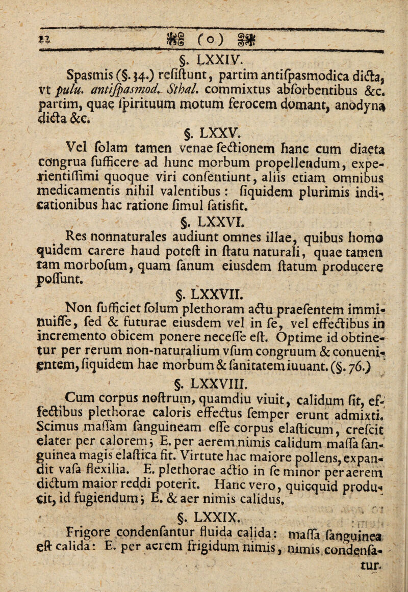 «!► mam n fo) §. LXXIV. Spasmis (§. 34.) refiftunt, partim antifpasmodica di&a, vt pulu. cmtifpasmod. Sthal. commixtus abforbentibus &c. partim, quae fpirituum motum ferocem domant, anodyna didta &c, §. LXXV. Vel folam tamen venae fedionem hanc cum diaeta congrua fufficere ad hunc morbum propellendum, expe- jientiflimi quoque viri confentiunt, aliis etiam omnibus medicamentis nihil valentibus: fiquidem plurimis indi¬ cationibus hac ratione limul fatisfit. §. LXXVI. Res nonnaturales audiunt omnes illae, quibus horna quidem carere haud poteft in ftatu naturali, quae tamen tammorbofum, quam fanum eiusdem ftatum producere poliunt. §. LXXVII. Non fufficiet lolum plethoram a diu praefentem irnmi- tiuiffe, fed & futurae eiusdem vel in fe, vel eflredtibus in incremento obicem ponere nece (Te eft. Optime id obtine¬ tur per rerum non-naturalium vfum congruum & conueni- entem, fiquidem hae morbum & fanitatem iuuant. (§. 76.) §. LXXVI II. Cum corpus noftrum, quamdiu viuit, calidum fit, ef- fe&ibus plethorae caloris effedus femper erunt admixti. Scimus maflam fanguineam e (Te corpus elafticum, crefcit elater per calorem j E. per aerem nimis calidum mafla (an¬ guinea magis elaftica fit. Virtute hac maiore pollens, expan¬ dit vafa flexilia. E, plethorae adtio in le minor peraerern didtum maior reddi poterit. Hanc vero, quicquid produ¬ cit, id fugiendum i E. & aer nimis calidus. §. LXXIX. Frigore condenfantur fluida calida: mada fanguinea eft calida: E. per acrem frigidum nimis, nimis condenfa-