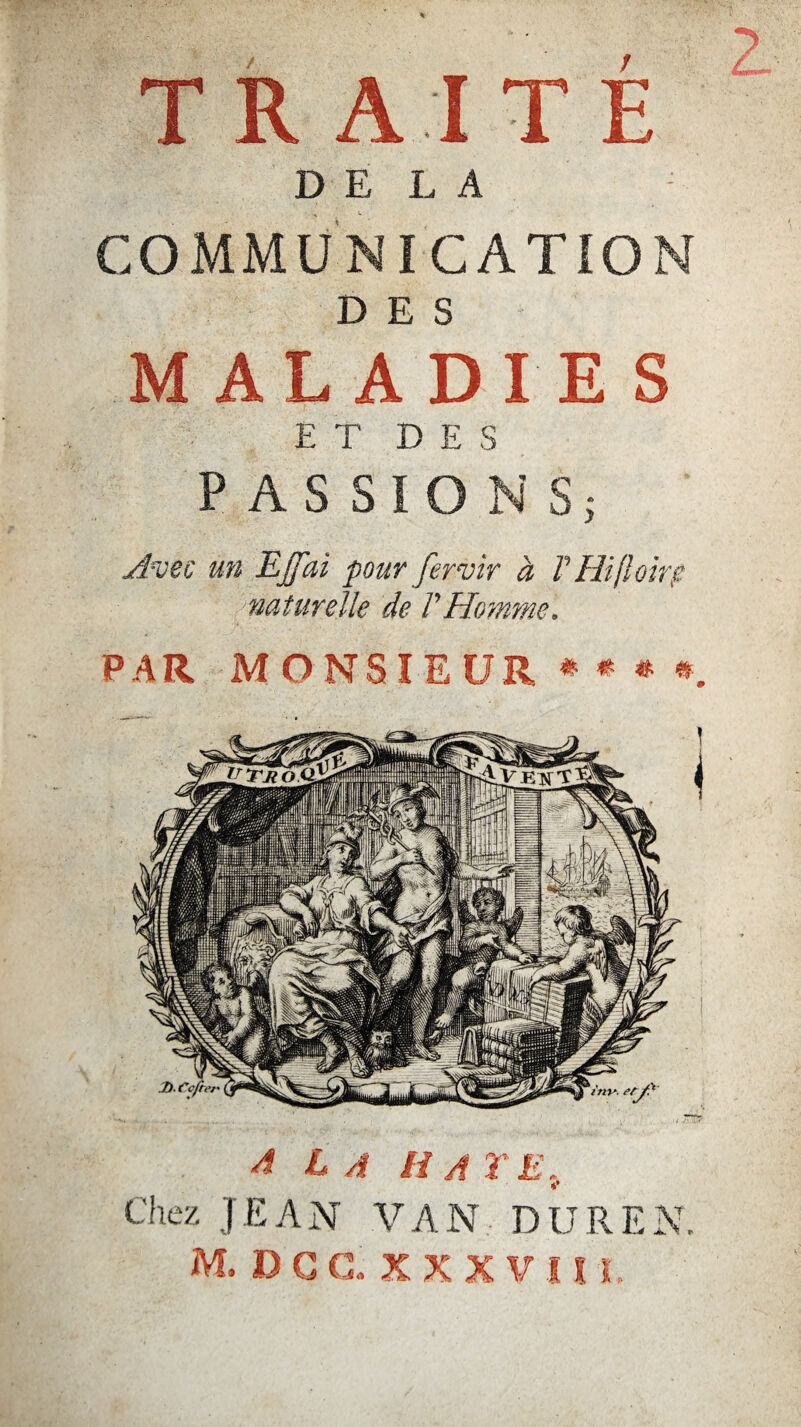 TRAITE DELA COMMUNICATION DES MALADIES E T D E S PASSIONS; Avec un EJfai pour fervir à F Hi[loirg naturelle de l'Homme. PAR MONSIEUR****. A LA HAYE, Chez JEAN VAN DUREN. M. DG G. XXX VI! L