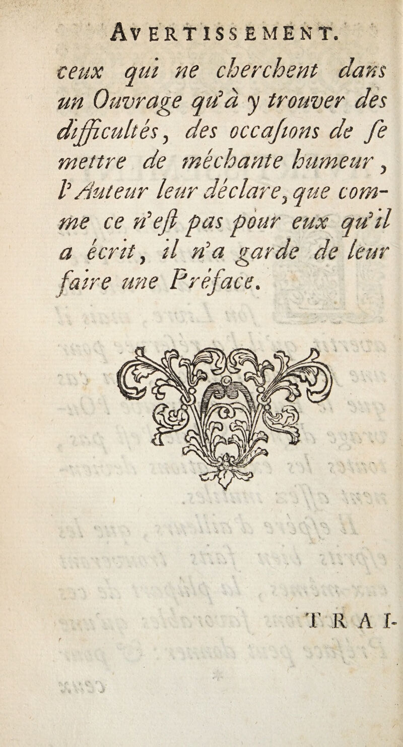 Av ERT ISS ËMENT. ceux qui ne cherchent dans un Ouvrage qu'à y trouver des difficultés, des occajwns de fe mettre de méchante humeur, h Auteur leur déclare3 que com¬ me ce défi pas pour eux qu'il a écrit, il rfa garde de leur faire une Préface. T R A I-