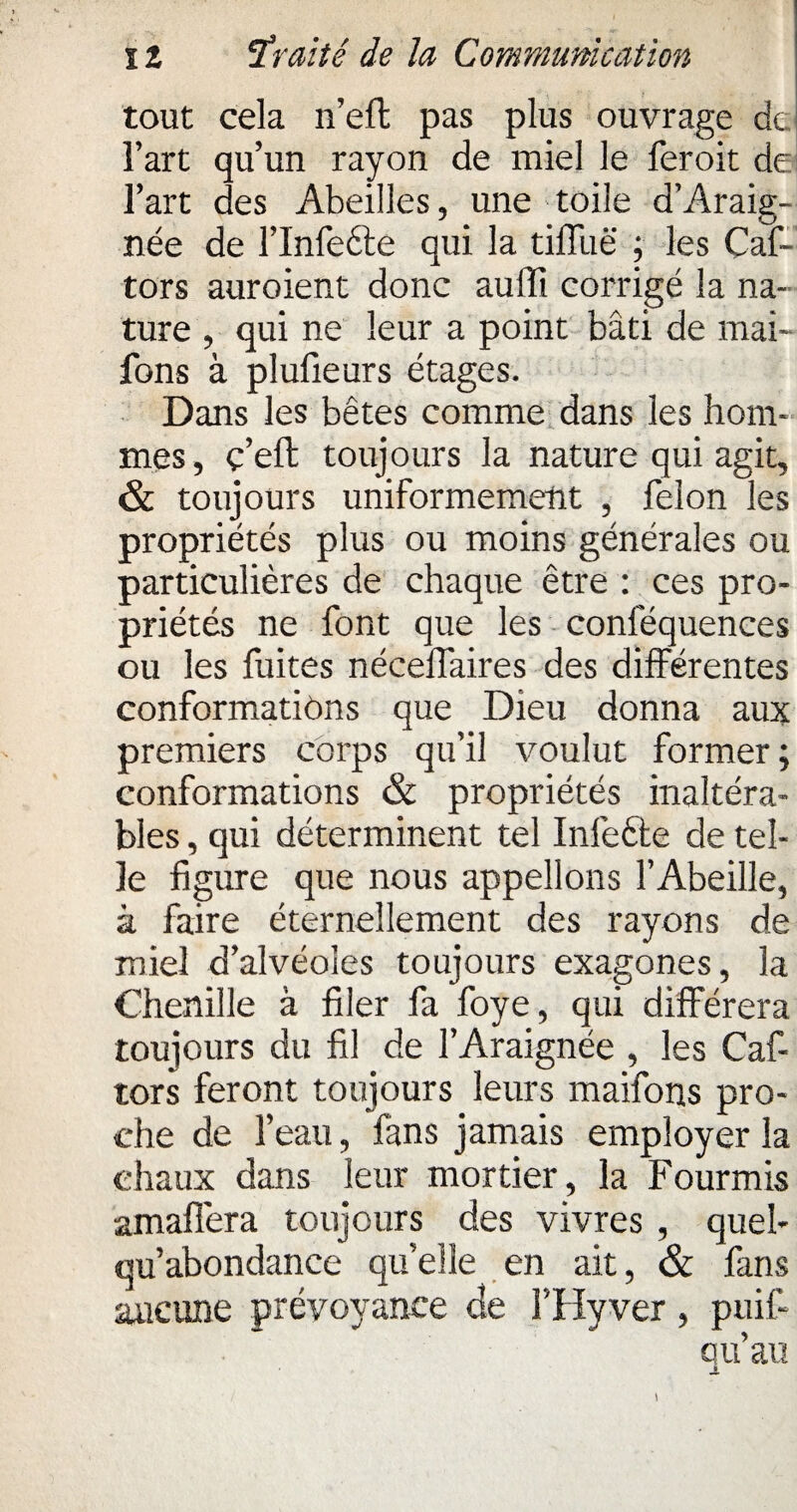 tout cela n’efl pas plus ouvrage de l’art qu’un rayon de miel le feroit de l’art des Abeilles, une toile d’Araig- née de l’infecte qui la tiffuë ; les Caf- tors auroient donc auffi corrigé la na¬ ture , qui ne leur a point bâti de mai- fons à plufieurs étages. Dans les bêtes comme dans les hom¬ mes, ç’eft toujours la nature qui agit, & toujours uniformément , félon les propriétés plus ou moins générales ou particulières de chaque être : ces pro¬ priétés ne font que les conféquences ou les fuites nécelfaires des différentes conformations que Dieu donna aux premiers corps qu’il voulut former; conformations & propriétés inaltéra¬ bles , qui déterminent tel Infeéte de tel¬ le figure que nous appelions l’Abeille, à faire éternellement des rayons de miel d’alvéoles toujours exagones, la Chenille à filer fa foye, qui différera toujours du fil de l’Araignée , les Caf- tors feront toujours leurs maifons pro¬ che de l’eau, fans jamais employer la chaux dans leur mortier, la Fourmis amaffera toujours des vivres , quel- qu’abondance quelle en ait, & fans aucune prévoyance de l’Hyver , puif- qu’au