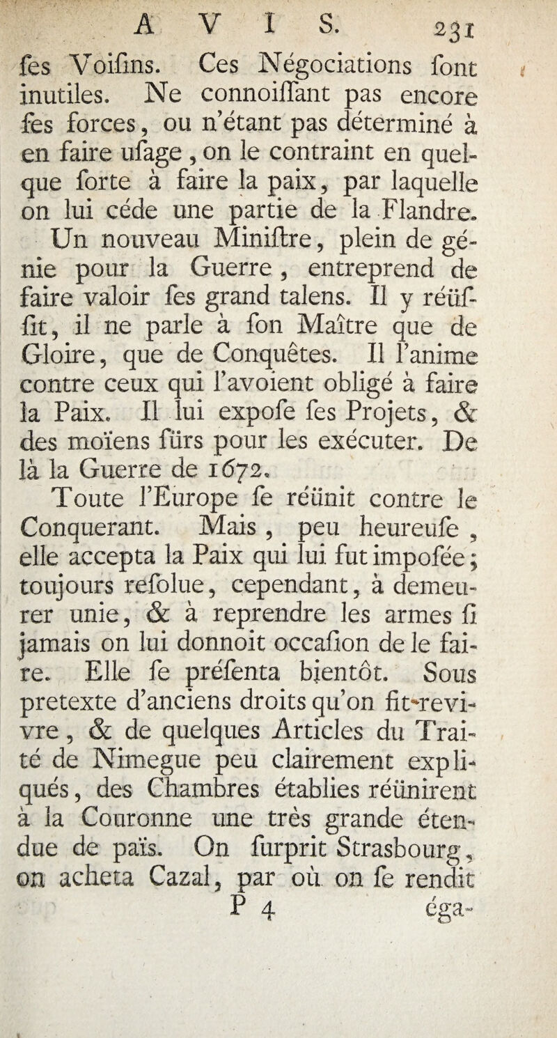 fes Voifins. Ces Négociations font inutiles. Ne connoilfant pas encore fes forces, ou n’étant pas déterminé à en faire ufage , on le contraint en quel¬ que forte à faire la paix, par laquelle on lui cède une partie de la Flandre. Un nouveau Miniftre, plein de gé¬ nie pour la Guerre, entreprend de faire valoir fes grand talens. Il y réiif- fit, il ne parle à fon Maître que de Gloire, que de Conquêtes. Il l’anime contre ceux qui l’avoient obligé à faire la Paix. Il lui expofe fes Projets, & des moïens fürs pour les exécuter. De là la Guerre de 1672. Toute l’Europe fe réunit contre le Conquérant. Mais , peu heureule , elle accepta la Paix qui lui fut impofée ; toujours refolue, cependant, à demeu¬ rer unie, & à reprendre les armes fi jamais on lui donnoit occafion de le fai¬ re. Elle fe préfenta bientôt. Sous pretexte d’anciens droits qu’on fit-revi- & de quelques Articles du Trai- TV T • 1 • - * vre té de Nimegue peu clairement expli¬ qués , des Chambres établies réunirent à la Couronne une très grande éten¬ due de païs. On furprit Strasbourg, on acheta Cazal, par où on fe rendit P 4 cga-