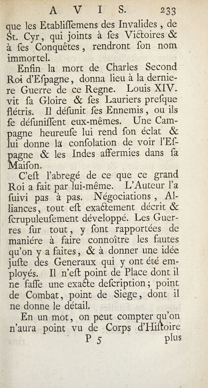 que les Etabliffemens des Invalides , de St. Cyr, qui joints à fes Victoires & à fes Conquêtes, rendront fon nom immortel. Enfin la mort de Charles Second Roi d’Efpagne, donna lieu à la dernie- re Guerre de ce Régné. Louis XIV. vit fa Gloire & fes Lauriers prefque flétris. Il défunit fes Ennemis, ou ils fe défuniffent eux-mêmes. Une Cam¬ pagne heureufe lui rend fon éclat & lui donne la confolation de voir l’Ef- pagne & les Indes affermies dans fa Maifon. C’eft l’abrégé de ce que ce grand Roi a fait par lui-même. L’Auteur l’a fuivi pas à pas. Négociations , Al¬ liances, tout eft exaêlement décrit & fcrupuleufement développé. Les Guer¬ res fur tout, y font rapportées de manière à faire connoître les fautes qu’on y a faites, & à donner une idée jufte des Generaux qui y ont été em¬ ployés. Il n’eft point de Place dont il ne faffe une exaête defcription; point de Combat, point de Siégé, dont il ne donne le détail. En un mot, on peut compter qu’on n’aura point vu de Corps d’Hiftoire p 5 plus