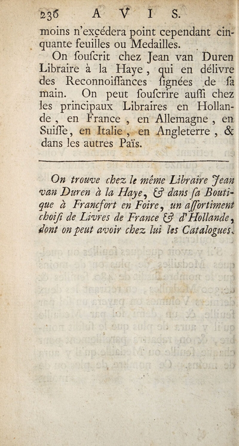 moins n’excédera point cependant cin¬ quante feuilles ou Médaillés. On foufcrit chez Jean van Duren Libraire à la Haye , qui en délivre des Reconnoiflances lignées de fa main. On peut foufcrire auffi chez les principaux Libraires en Hollan¬ de , en France , en Allemagne , en Suiffe, en Italie , en Angleterre , & dans les autres Païs. On trouve chez le même Libraire Jean van Duren à la Haye, fs? dans fa Bouti¬ que à Francfort en Foire, un affortiment choifi de Livres de France fs? d'Hollande, dont on peut avoir chez lui les Catalogues.