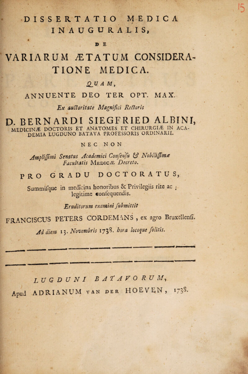 '5 DISSERTATIO MEDICA * INAUGURALIS, DE VARIARUM STATUM CONSIDERA- t T ION E MEDICA. ?N. i ' / ' .* .' .v .* 1 v. : • te ■ <.v • . . QJJ A M, ANNUENTE DEO TER OPT. MAX. D. BERN ARDI SIEGFRIED ALBINI, MEDICINA DOCTORIS ET ANATOMES ET CHIRURGIA*. IN ACA¬ DEMIA LUGDUNO BATAVA PROFESSORIS ORDINARII. NEC NON AmpVtJJttni Senatus Academici Confenfu & Nohiliffimx Facultatis Medicas Decreto. PRO GRADU DOCTORATUS, Summifque in medicina honoribus &: Privilegiis rite ac < legitime eonlequendis. Eruditorum examini fubmittit FRANCISCUS PETERS CORDEMANS , ex agro Bruxellenfi. Ad diem 13. Novembris 1738. hora locofue J'olitis. LUGDUNI BATAVO R U M1 Apud ADRIANUM v an der HOEVEN, 1738. i