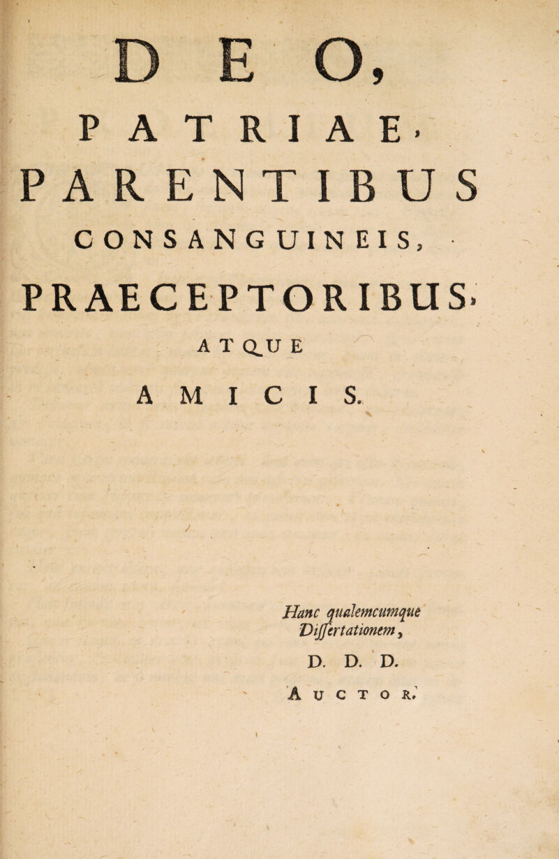 T ■}>•■- X PATRIAE- * PARENTIBUS CONSANG UIN EIS, PRAECEPTORIBUS A T Q_U E AMICIS Hanc qualemcumque Dijfertationem, D. D. D. Auctor.’ \ )