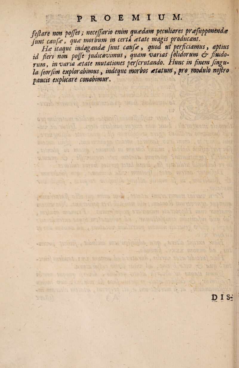 Mare non pojfet; necejfario enim quadam peculiares prafupponenda junt caufa, qua morbum in certa atate magis pi oducant. Ha itaque indaganda funt caufa > quod ut perficiamus j aptius id -fieri non pofft judicavimus, quam varias [olidorum & fluido- rum, in varia atate mutationes perfcrutando. Hunc in finem fingu- ja feorfim explorabimus, indeque morbos atatum, pro modulo nojlro paucis explicare conabimur. p is-