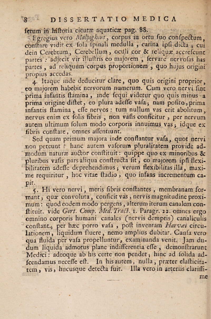 / 8 DISSERTATIO MEDICA ferum In ‘ Mftoria'cicutas aquatica: pag. 88. £gregius vero Malpighws, corpus in ortu fuo confpectum, conflare vidit ex fola ipinali medulla , carina ipfi dicta ; cui dein CerebrumCerebellum, oculi cor reliqux accrefcunt partes : adjecit vir illuftris eo majorem , fervare nervofas has partes , ad reliquum corpus proportionem , quo hujus origini propius accedas. 4. Itaque inde deducitur clare, quo quis origini proprior, eo majorem habebit nervorum numerum. Cum vero nervi fine prima infantis flamina , inde fequi videtur quo quis minus a prima origine diftet, eo plura adeffe vafa; nam polito,prima infantis flamina, effe nervos : tum nullum vas erit abolitum, nervus enim ex Tolis fibris , non vafis conficitur , per nervum autem ultimum folum modo corporis innuimus vas 5 idque ex fibris conflare , omnes aflentuint. Sed quam primum majora inde conflantur vafa, quot nervi non pereunt ? hanc autem vaforum pluralitatem provide ad¬ modum natura* au£tor conflituit: quippe quo ex minoribus & pluribus vafis pars aliqua conftructa fit, eo majorem ipfi flexi¬ bilitatem adeffe deprehendimus ; verum flexibilitas illa, maxi¬ me requiritur , hoc vitae ftadio , quo infans incrementum ca¬ pit. 5. Hi vero nervi, meris fibris conflantes , membranam for¬ mant ; qua* convoluta, conficit vas , nervis magnitudine proxi¬ mum : quod eodem modo pergens, alterum iterum canalem con- ftitiiic. vide Gort. Comp. Med. TraB. r. Paragr. 22. omnes ergo omnino corporis humani canales (nervis demptis) canaliculis conflant*; per hxc porro vafa , poft inventam Harvai circu¬ lationem , liquidum fluere, nemo amplius dubitat. Caufa vero qua fluida per vafa propelluntur^ exanimanda venit. Jam du- dum liquida admotus plane indifferentia effe , demonftrarunt Medici: adeoque ab his certe non pendet -, hinc ad folida ad- fcendamus neceffe efl. In his autem, nulla, pneter elafticita- tern , vis> hucusque detecta fuit. Illa vero in arteriis clariffi- me