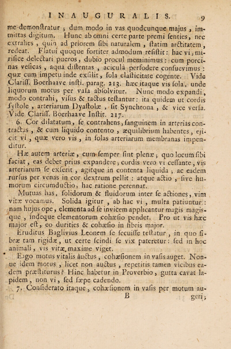 roedemonflratur dum modo in vas quodcunque majus , im- mittas digitum. Hunc abomni cerre parte premi fenties, nec extrahes , quia ad priorem fibi naturalem > ftatim arditatem , redeat. Flatui quoque fortiter admodum refiftit: hac vi ? mi¬ rifice deledari pueros, dubio procul meminimus: cum porci- nas veiicas , aqua diftentas 3 acicula perfodere confuevimus : qu^ cum impetu inde exfilit, fola elailieitare cogente. Vide CiarifT. Boerhaave infti. parag. 213. hoc itaque vis fola, unde liquorum morus per vafa abfolvitur. Nunc modo expandi * modo contrahiy vifus 6c tadus teftantur: ita quidem ut cordis fyHole , arteriarum Dyaftolo , fit Synchrona , & vice verfa. Vide ClariiT. Boerhaave Inftir. 217. 6. Cor dilatatum, fe contrahens, fanguinem in arterias con¬ tradas , & cum liquido contento , oqmlibrium habentes 3 eji¬ cit vi , quo vero vis , in lolas arteriarum membranas impen¬ ditur. ; Hx autem arterio , cimvfemper fint plenae quo locum fibi faciat 3 eas debet prius expandere * cordis vero vi cefianre, vis arteriarum fe exierit 3 agitque in contenta liquida *, ac eadem rurfus per venas in cor dextrum pellit : atque adio , five hu¬ morum circumdudio, hac ratione perennat. Mutuas has, folidorum 6c fluidorum inter fe adtones, vim vitae vocamus. Solida igitur 3 ab hac vi , multa patiuntur : nam hujus ope, elementa ad fe invicem applicantur magis magis¬ que 5 indeque elementorum cohofio pendet. Pro ut vis hoc major eft, eo durities & cohofio in fibris major. Eruditus Baglivius Leonem fe fecuifle teftatur y in quo fi¬ brae tam rigidae3 ut certe fcindi fe vix pateretur: fed in hoc animali,, vis vito^maxime viget. Ejgo motus vitalis audus 3 eohtffionem in vafis auget. Non- ue idem motus , licet no-n audus , repetitis tamen vicibus ea¬ dem profliturus? Hinc habetur in Proverbio, gutta cavat la¬ pidem 3 non vi, fed fope cadendo. 7. Confiderato itaque, cohofionem in vafis per motum au- ' B ' geri;