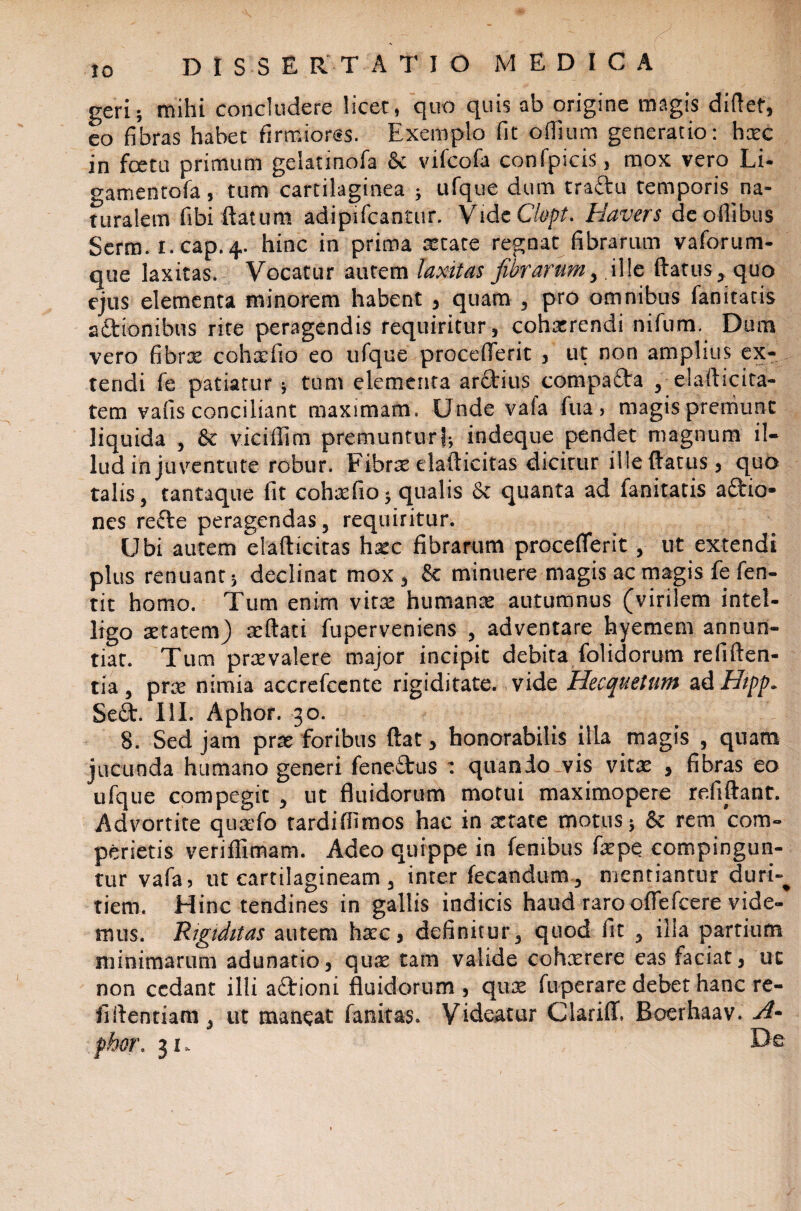 IO D l S S E R T ATIO MEDICA geri; mihi concludere licet, quo quis ab origine magis didet, eo fibras habet firmiorss. Exemplo fit offium generatio: hxc in fcetu primum gelatinofa Sc vifcofa confpicis, mox vero Li- gamentofa, tum cartilaginea ; ufque dum tra£lu temporis na¬ turalem fibi datum adipifcantur. VidcClopt. Havers deoflibus Serm. i.cap.4. hinc in prima xtate regnat fibrarum vaforum- que laxitas. Vocatur autem laxitas fibrarum, ille datus, quo ejus elementa minorem habent , quam , pro omnibus fanitacis 2itionibus rite peragendis requiritur, cohxrendi nifum. Dum vero fibrx cohxfio eo ufque proceflerit , ut non amplius ex¬ tendi fe patiatur ; tum elementa aritius compaita , elafticita- tem vafis conciliant maximam. Unde vala fua, magisprerriunt liquida , & vicifiim premuntur); indeque pendet magnum il¬ lud ih juventute robur. Fibrae elafticitas dicitur ille (latus, quo talis, tantaque fit cohxfio; qualis & quanta ad fanitatis aftio* nes refte peragendas, requiritur. Ubi autem eladicitas hxc fibrarum procefiferit, ut extendi plus renuant; declinat mox, & minuere magis ac magis fe fen- tit homo. Tum enim vita: humante autumnus (virilem intel- ligo aetatem) teftati fuperveniens , adventare hyemem annun¬ tiat. Tum prxvalere major incipit debita folidorum reliden¬ tia, prte nimia accrefccnte rigiditate, vide Hecquetum ad Hipp. Se£t. III. Aphor. 30. 8. Sed jam prte foribus dat, honorabilis illa magis , quam jucunda humano generi fene£tus : quando vis vita: , fibras eo ufque compegit , ut fluidorum motui maximopere relidant. Advortite qutefo tardiffimos hac in tetate motus; & rem com¬ perieris veriflimam. Adeo quippe in fembus fepe compingun¬ tur vafa, ut cartilagineam , inter fecandum , mentiantur duri-^ tiem. Hinc tendines in gallis indicis haud raro oflefcere vide¬ mus. 'Rigiditas autem htec, definitur, quod fit , ilia partium minimarum adunatio, qua: tam valide cohxrere eas faciat, ut non cedant illi a&ioni fluidorum , qua: fu pe rare debet hanc re- fidentiam, ut maneat fanitas. Videatur Clariflf. Boerhaav. A~ phor. 31. Do