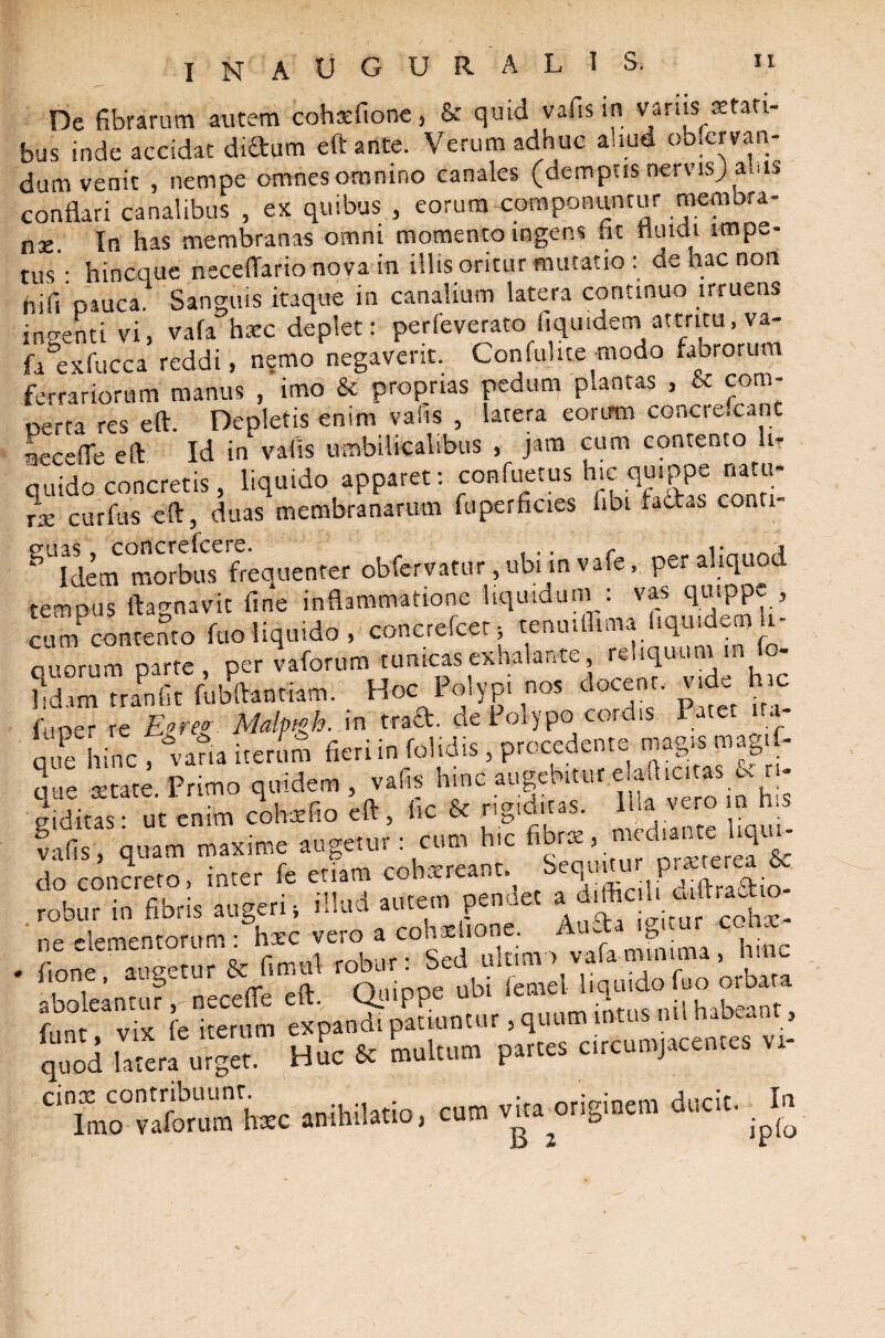 inauguralis. De fibrarum autem cohtefione, & quid vafisin varus stati¬ bus inde accidat diftum eft ante. Verum adhuc aliud obfervan- dum venit , nempe omnes omnino canales (demptis nervis; ams conflari canalibus , ex quibus , eorum componuntur membra¬ na In has membranas omni momento ingens fit nuidi impe¬ tus : hincque neceffario nova in illis oritur mutatio : ae hac non hi fi pauca. Sanguis itaque in canalium latera continuo irruens indenti vi, vafa hxc deplet: perfeverato fiquidem attritu, va- fa°exfucca reddi , nemo negaverit. Confulite modo fabrorum ferrariorum manus , imo & proprias pedum plantas , & com¬ perta res eft. Depletis enim vafis , latera eorum conci escant -leceflc eft Id in vafis umbilicalibus , jam cum contento li¬ quido concretis, liquido apparet: confuetus hic.quippe natu- Je curfus eft, duas membranarum fuperficies fibi factas conti- SUIdemmoIb^e frequenter obfervatur ubi in vafe, Per tempus ftagnavit fine inflammatione liquidum : vas qmppv , cum contento fuo liquido, concrcfcct, tenmffima.hqu.de® li¬ quorum parte, per vaforum tumeas exhalante, fh ' fidam tranfit fubftaotiam. Hoc Polypi nos docent, vkL hic funer re Ej>rw Mallngh. in traft. de I olypo cordis Patet ira que hinc , vana iterum fieri in folidis, procedente magis mag.f- que retate. Primo quidem, vafis hinc augebitur e ad tutas inditas- ut enim cohxfio eft, fic & rigiditas. Illa vero n h.s falis qtl augetur : cum hic do concreto, inter fe enatu cohxreant. SeqnUu pmer| & robur in fibris augeri, illud autem penoet ne elementorum: hxc vero a conxlion . ‘ V ^ • hjnc . fione augetur & fimul robur: Sed ulum > vafa muaima , la.nc none, aug-iui c*. n„inne ubi femel liquidofuo orbata aboleantur ,-necefle eft. Qiuppe uoi icui<- d , fnnt vix fe iterum expandi patiuntur, quum intus ml habean , q“i hiera urget. Huc £c multum partes circumjacentes vt- CiTmCo°Sumhxc anihilatio, cum vhamiginem ducit.