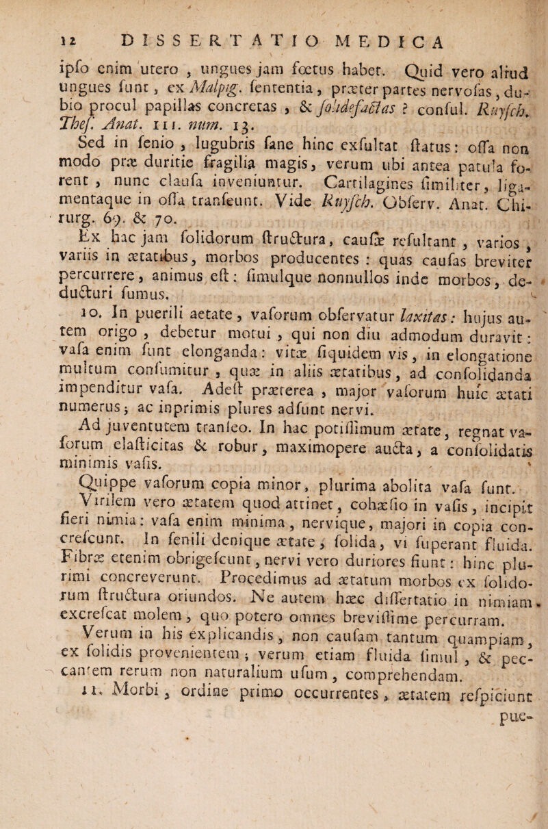 ipfo enim utero , ungues jam foetus habet. Quid vero alrud ungues fune, exMalpig. lententia, prxter partes nervofas, du¬ bio procul papillas concretas , & fokdefaflas i conful. Ruyfch. Thef. Anat. ru. num. 13. Sed in fenio , lugubris fane hinc exfulrat ftatus: olfa non modo prx duritie fragilia magis, verum ubi antea patula fo¬ rent , nunc claufa inveniuntur. Cartilagines (aniliter, liga- mentaque in offa tranfeunt. Vide Ruyfch. Gbferv. Anat. Chi- rurg. 69. & 70. Ex hac jam folidorum ftruftura, caufe refultant , varios variis in xtattbus, morbos producentes : quas caufas breviter percutreie, animus eft: fimulque nonnullos inde morbos, de- dufturi fumus. 10. In puenii aetate, valorum obfervatur laxitas; hujus au- t^m origo , deoetur morui , qui non diu admodum duravit ; vafa enim funt elonganda: vita: fiquidem vis, in elongatione inultum conlumitur , qux in aliis xtatibus, ad confolidanda impenditur vafa. Adeft praeterea , major vaforum huic aetati numerus} ac inprimis piares adfunt nervi. Ad juventutem tranleo. In hac potiilimum retate, regnat va— forum elafticitas & robur, maximopere aufta, a confolidatis minimis vafis. Qjjippe vaforum copia minor, plurima abolita vafa funt. Virilem vero anatem quod attinet, cohafio in vafis, incipit fieri nimia: vafa enim minima, nervique, majori in copia con- creicunr. In fenili denique atate, folida, vi fuperant fluida. Fibra etenim obrigefcunr, nervi vero duriores fiunt: hinc plu¬ rimi concreverunt. Procedimus ad aetatum morbos ex folido- rum fi ruet ura oriundos. Ne autem hac differtatio in nimiam excrefcat molem, quo potero omnes brevifiime percurram. Verum in his explicandis , non cautam tantum quampiam, ex folidis provenientem; verum etiam fluida timui , & pec- can em rerum non naturalium u fu ni, comprehendam. 11. Mordi , ordine primo occurrentes 3 atatem jrefpiciunt pue-