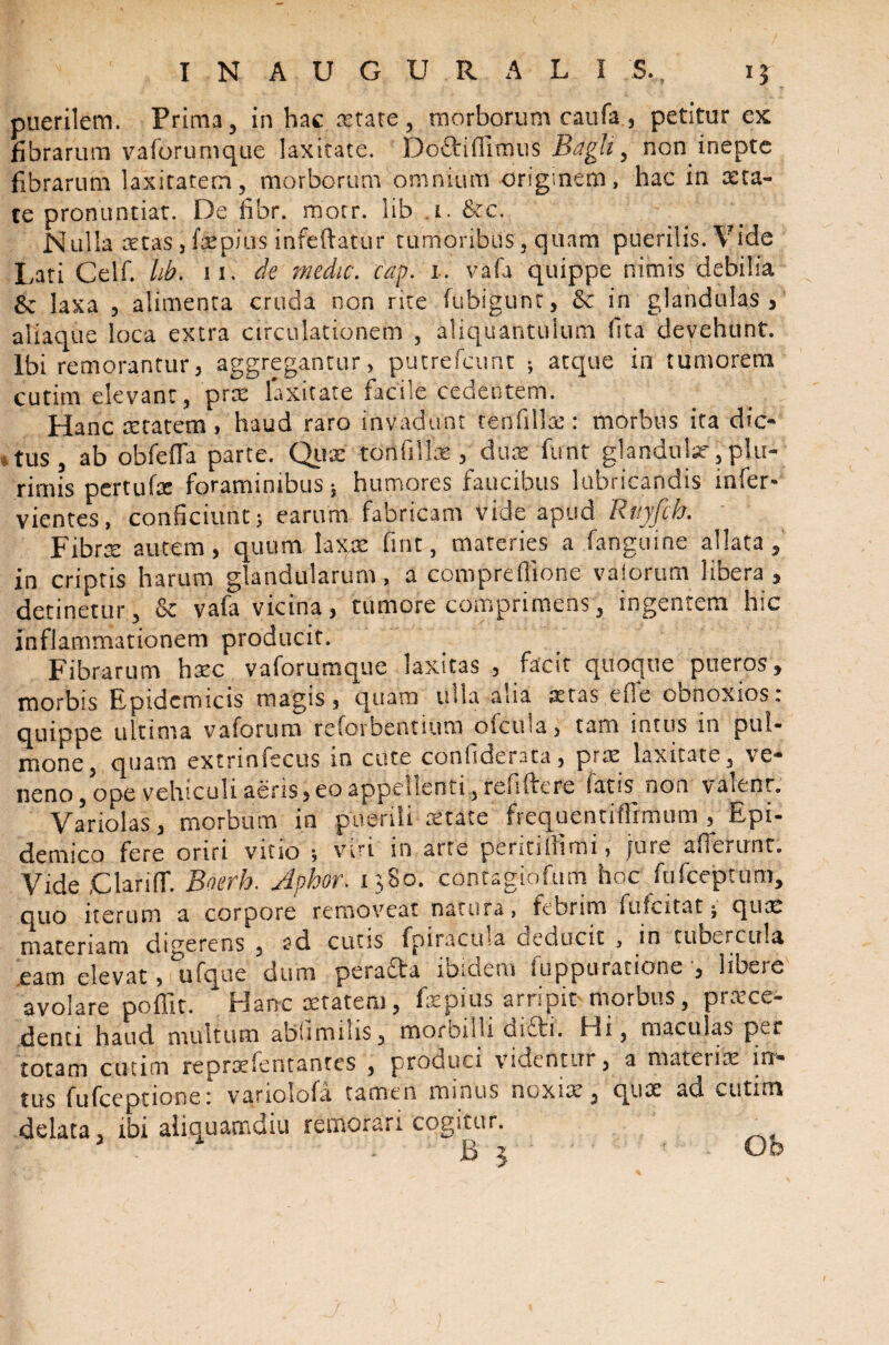 puerilem. Prima, in hac astate, morborum caufa , petitur ex fibrarum vaforumque laxitate. Do&ifiimus Bdgh, non inepte fibrarum laxitatem, morborum omnium originem, hac in cera¬ te pronuntiat. De fibr. morr. lib 1. &c. Nulla xtas ,fxpms infeftatur tumoribus, quam puerilis. Vide Lati Celf. lib. 11. de medie, cap. 1. vafa quippe nimis debilia 6c laxa , alimenta cruda non rite fubigunt, & in glandulas, aliaque loca extra circulationem , aliquantulum fita devehunt. Ibi remorantur, aggregantur > putrefeunt ; atque in tumorem cutim elevant, prx laxitate facile cedentem. Hanc aetatem , haud raro invadunt tenfillx: morbus ita dic- * tus, ab obfeffa parte. Qux tori filiae , dux funt glandulas-, plu¬ rimis pertufx foraminibus * humores faucibus lubricandis infer* vientes, conficiunt 5 earum fabricam vide apud Ruyfcb. Fibrx autem , quum laxx fmt, materies a fanguine allata , in criptis harum glandularum, a comprefflone vaiorum libera, detinetur, & vafa vicina, tumore comprimens, ingentem hic inflammationem producit. Fibrarum hxc vaforumque laxitas , facit quoque pueros, morbis Epidemicis magis, quam ulla alia astas,ene ooooxios, quippe ultima v a forum reforbenuum ofcula, tam intus in pul¬ mone, quam extrinfecus in cute conhderata, prx laxitate, ve* neno, ope vehiculi aeris, eo appellenti, refiftere faus^ non valeor. Variolas, morbum in puerili aetate frequentifllmum , Epi¬ demico fere oriri vitio * viri in arte periti Ili mi, jure a flerunt. Vide jClariff. Boerh. Apbor. 1380. contagio funi hoc fufeeptum, quo iterum a corpore removeat natura, febrim fufcitat j qux materiam digerens , sd cutis fpiraetna oeducit , in tubercula eam elevat, ufque dum peradfa iDiCieiu luppurauone , IiLcjc avolare poffit. Hanc aetatem, faepius arripit morbus, praece¬ denti haud multum ahhmiUs, morbilli oriti. Hi, maculas per totam cutim reprxfeotantcs , produci videntur , a matenx in* tus fufeeptione: varioiofa tamen minus ouxix , qux ad cutim delata, ibi aliquamdiu remorari cogitur.