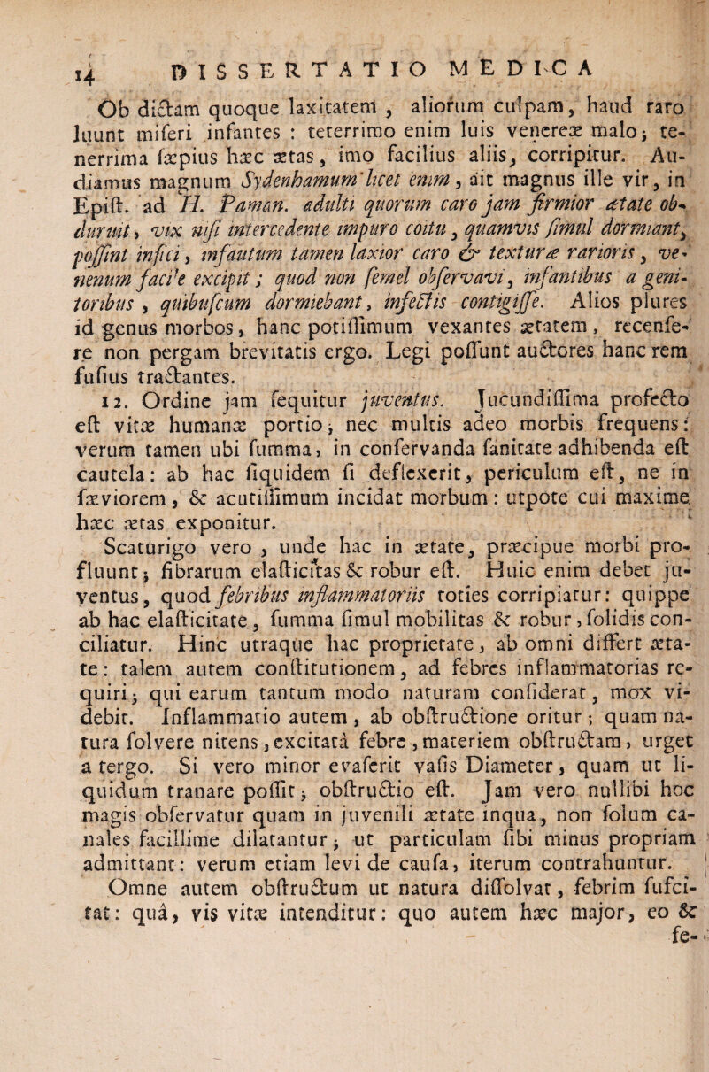 Ob dictam quoque laxitatem , aliorum culpam, haud raro luunt miferi infantes : teterrimo enim luis vencrex malo i te¬ nerrima fepius hxc xtas, imo facilius aliis, corripitur. Au¬ diamus magnum Sydenhamum’licet enim , ait magnus ille vir, in Epift. ad H. Paman. adulti quorum caro jam firmior aetate ob- duruit > vix nifi intercedente impuro coitu, quamvis fimul dormiant, pojfint infici, infautum tamen laxior caro & textura rarioris, ve¬ nenum faci1 e excipit; quod non femel obfervavi, infantibus a genu toribus , qmbufcum dormiebant, infeidis contigijfe. Alios plures id genus morbos, hanc potiffimum vexantes xtatem, recenfe- re non pergam brevitatis ergo. Legi poliunt auftores hanc rem fufius traftantes. ; 12. Ordine jam (equitur juventus. Jucundiffima profecto eft vitx humanae portio ^ nec multis adeo morbis frequens: verum tamen ubi fumma» in confervanda fanitate adhibenda eft cautela: ab hac fi quidem fi deflexerit, periculum eft, ne in fxviorem s & acutiffimum incidat morbum : utpote cui maxime. hxc aetas exponitur. Scaturigo vero , unde hac in retate, praecipue morbi pro¬ fluunt* fibrarum elafticftas & robur eft. Huic enim debet ju¬ ventus, quod febribus inflammatoriis toties corripiatur: quippe ab hac elafticitate, fumma fimul mobilitas tk robur, folidis con¬ ciliatur. Hinc utraque hac proprietate^ ab omni differt reta¬ te: talem autem conftitutionem, ad febres inflammatorias re¬ quiri) qui earum tantum modo naturam confiderat, mox vi¬ debit. Inflammatio autem , ab obftruftione oritur; quam na¬ tura folvere nitens 3 excitata febre , materiem obftruftara3 urget a tergo. Si vero minor evaferit vafis Diameter, quam ut li¬ quidum tranare poflit) obftru&io eft. Jam vero nullibi hoc magis obfervatur quam in juvenili xtate inqua, non foium ca¬ nales facillime dilatantur * ut particulam fibi minus propriam admittant: verum etiam levi de caufa5 iterum contrahuntur. Omne autem obftru£tum ut natura diffolvat, febrim fufei- tat: qua, vis vitee intenditur: quo autem hxc major, eo fe-