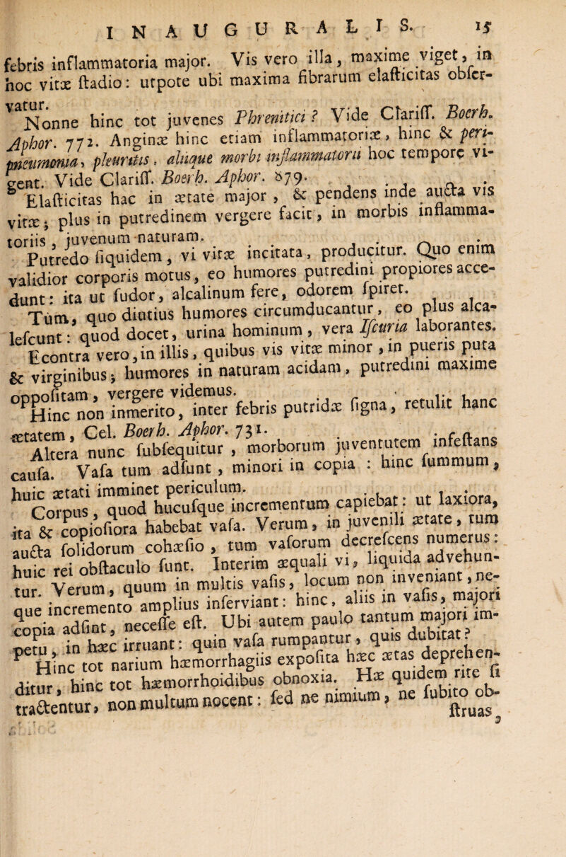 febris inflammatoria major. Vis vero illa, maxime viget, in hoc vitx ftadio: urpote ubi maxima fibrarum elafhcitas obicr- Nonne hinc tot juvenes Phrenitici ? Abhor. 772. Anginas hinc etiam inflammatoriae > hinc tk pen~ pneumonia, phimus, aiiique morbi inflammatorii hoc tempore vi¬ cerit. Vide Clariff. Boerh. Jphor. S79. . Elaflicitas hac in state major , & pendens inde aucta vis vitx j plus in putredinem vergere facit , in morbis inflamma- Putredo fiquidem, vi vitas incitata, producitur. Quo emm validior corporis motus, eo humores putredini propiores acce¬ dunt: ita ut fudor, alcalinum fere, odorem fpiret. Tum, quo diutius humores circumducantur, eo plus alea- lefcunt • quod docet, urina hominum, vera Ifcuna laborantes. Econtra vero,in illis, quibus vis vitae minor ,in pueris puta & virginibus•, humores in naturam acidam, putredini maxime OP&fnc”n febris putrids ligna, retulit hanc “ Atea nunc^ub^W /Orbatum juventutem infetos caufa. Vafa tum adfunt , minori in copia : hinc fummum, h“£ i7^ucu%.e™'crcme„t„m capiebat: ut laxiora, Jr, & coDiofiora habebat vafa. Verum, in juvenili state, tura au£ta fohdorum cohasfio , tum vaforum decrefcens numerus, huic rei obftaculo fune. Interim aequali vi, liquida advehu - tnr Verum, quum in multis vafis, locum non inveniant,ne- nue incremento amplius inferviant: hinc, alus in vafis, majori rS, necelfe eft. Ubi autem paulo tantum majori im- ;n hxc irruant: quin vafa rumpantur, quis dubitat, tot narium haemorrhagiis expofita haec aetas depre en- dit^r h nc tot Lmorrhoidibus obnoxia. Hae quidem rite fi tradentur .C non multum nocent: U » nictum, nc fub^ob-