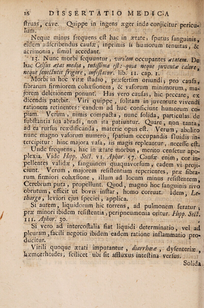 1 9 ftruas, cave. Quippe in ingens ceger inde conjicitur pericu¬ lum. ■ V' Neque minus frequens eft hac in aetate, fputus fanguinis, eidem adfcribendus caufcej inprimis fi humorum tenuitas, & acrimonia, fimul accedant. 13. Nunc morbi fequuntur, virilem occupantes <etatem. De hac Celfus tetas media , tutifjima eji: quia neque juventcalore nequefeneButis frigore, infeftatur. lib. xi. cap. r. , * Morbi in hoc vitx ftadio, pratfertim oriundi; pro caufa, fibrarum firmiorem cohxfionem , & vaforum minimorum , ma¬ jorem deletionem ponunt'. Has vero caufas, hic peccare, ex dicendis patebit. Viri quippe , folitam in juventute vivendi rationem retinentes: eandem ad huc conficiunt humorum co¬ piam'. Verum, nimis compa&a , nunc folida, particulas de liibftantia lua abradi, non ita patiuntur. Quare , non tanta, ad ea rurfus reatdificanda , materie opus eft. Verum, abolito nunc magno vaforum numero, fpatium occupandis fluidis in¬ tercipitur : hinc majora vafa, iis magis repleantur , necefte eft. Unde frequens, hac in retate morbus, merito cenfetur apo¬ plexia. Vide Hipp. Secl. vi. Aphor. 57. Caufa: enim, cor in- pellentes valida: , fanguinem quaquavorfum , eadem vi proji¬ ciunt. Verurti , majorem refiftentiam reperientes, prre fibra¬ rum firmiori cohrefione , illum ad locum minus refiftentem Cerebrum puta, propellunt. Quod, magno hoc fanguinis rivo obrutum, efficit ut bovis inftar, homo corruat, idem Le¬ thargo > leviori ejus fpeciei, applica. J Si autem, liquidorum hic torrens, ad pulmonem feratur ; pra: minori ibidem refiftentia, peripneumonia oritur. Hipp.SeB. 111. Aphbr. 30, Si vero ad intercoftalia fiat liquidi determinatio, vel ad pleuram,facili negotio ibidem eadem ratione inflammatio pro¬ ducitur. Virili quoque stati imputantur, diarrhoea;, dyfenteriie \ lixmorrhoides, fcilicet ubx fit affluxus inteftina verfus. * Solida.