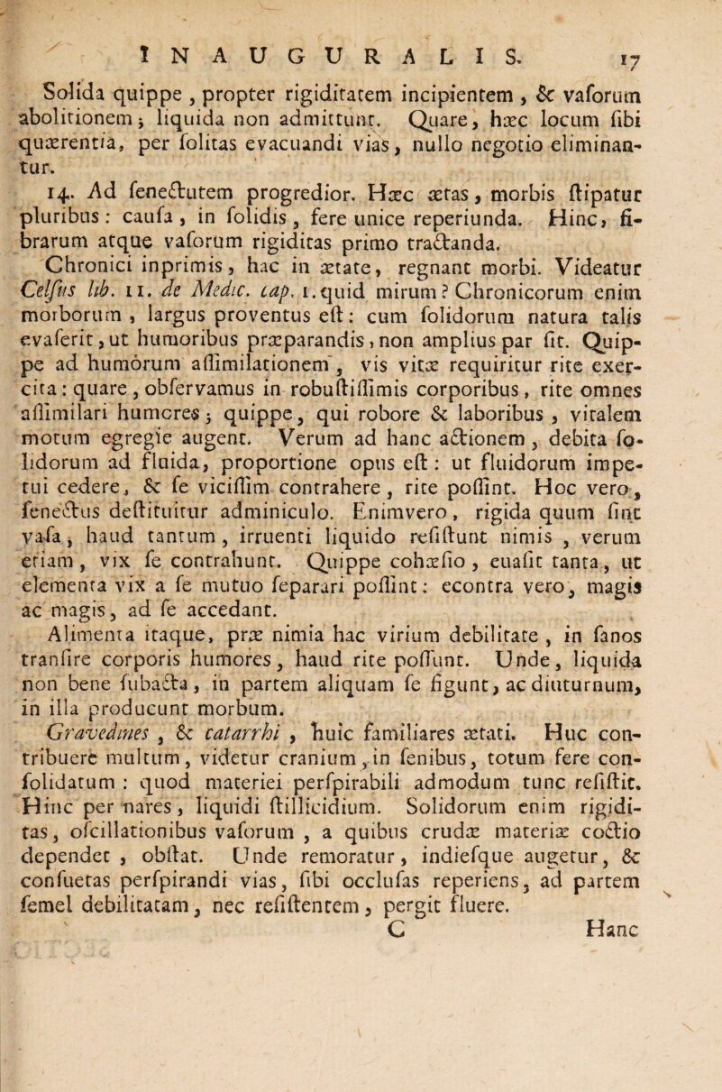 Solida quippe , propter rigiditatem incipientem , & vaforum abolitionem j liquida non admittunt. Quare, hxc locum (ibi quaerentia, per folitas evacuandi vias, nullo negotio eliminan¬ tur, 14. Ad fenedutem progredior. Haec retas, morbis ftipatur pluribus: caufa , in folidis , fere unice reperiunda. Hinc, fi¬ brarum atque vaforum rigiditas primo tradanda. Chronici inprimis, hac in aetate, regnant morbi. Videatur Celfus hh. 11. de Medie, cap, 1.quid mirum ? Chronicorum enim morborum, largus proventus eft: cum folidorum natura talis evaferit,ut humoribus praeparandis, non amplius par fit. Quip¬ pe ad humorum afiimilationem , vis vitae requiritur rite exer¬ cita : quare , obfervamus in robuftiflimis corporibus, rite omnes aflimilari humores 5 quippe , qui robore & laboribus , vitalem motum egregie augent. Verum ad hanc actionem , debita fo¬ lidorum ad fluida, proportione opus eft: ut fluidorum impe¬ tui cedere, &c fe viciflim contrahere, rite poflint. Hoc vero, fenedus deftituitur adminiculo. Enimvero, rigida quum fine vafa, haud tantum, irruenti liquido refiftunt nimis , verum etiam, vix fe contrahunt. Quippe coha?fio , euafit tanta, ut elementa vix a fe mutuo feparari poflint: econtra vero, magis ac magis, ad fe accedant. Alimenta itaque, pne nimia hac virium debilitate , in fanos tranfire corporis humores, haud rite poflimt. Unde, liquida non bene fubadta, in partem aliquam fe figunt, ac diuturnum, in illa producunt morbum. Gravedines , & catarrhi , huic familiares aetati. Huc con¬ tribuere multum, videtur cranium, in fenibus, totum fere con- folidatum : quod maceriei perfpirabili admodum tunc refiftit. Hinc per nares, liquidi ftillicidium. Solidorum enim rigidi¬ tas, ofcillationibus vaforum , a quibus crudte materiae codio dependet, obftat. Unde remoratur, indiefque augetur, & confuetas perfpirandi vias, fibi occlufas reperiens. ad partem femel debilitatam, nec refiftentem, pergit fluere. C Hanc