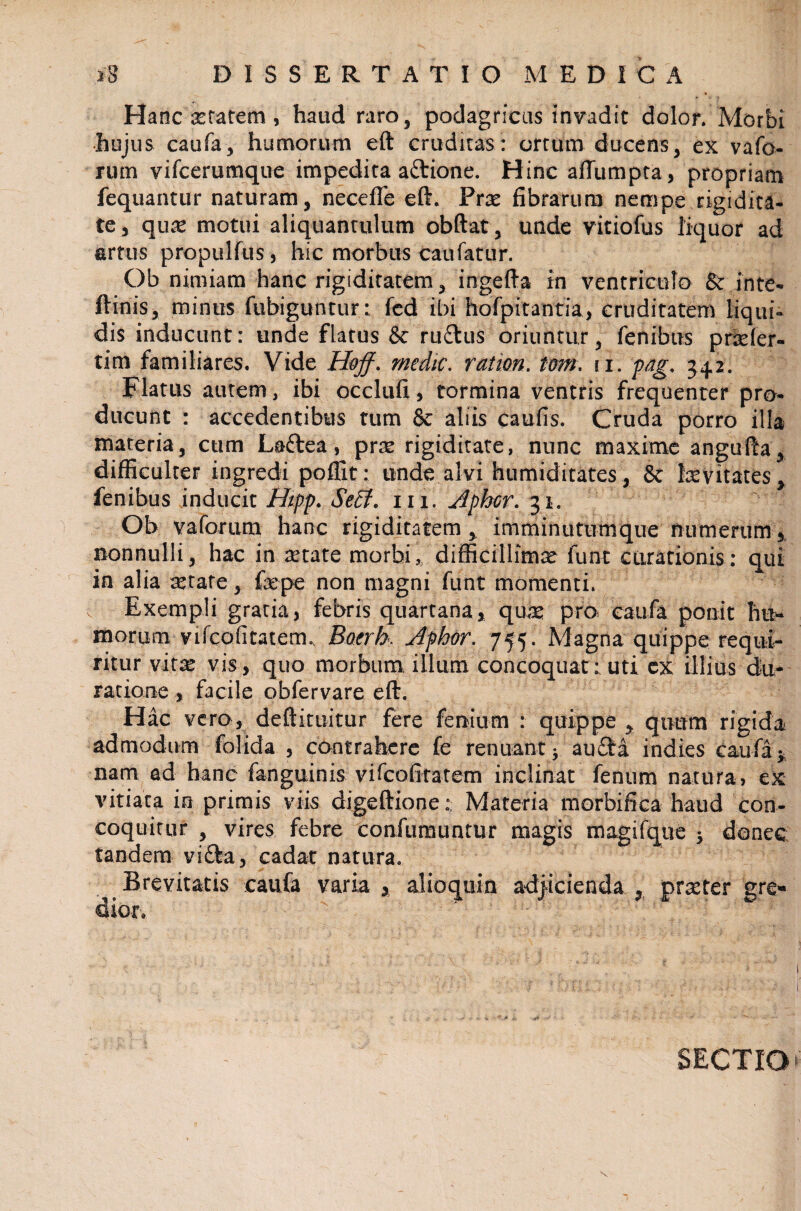 Hanc xratem , haud raro, podagricus invadit dolor. Morbi hujus caufa, humorum eft cruditas: ortum ducens, ex vafo- rum vifcerumque impedita attione. Hinc afTumpta, propriam fequantur naturam, necefle eft. Prte fibrarum nempe rigidita¬ te, qua: motui aliquantulum obftat, unde vitiofus liquor ad artus propulfus, hic morbus caufatur. Ob nimiam hanc rigiditatem, ingefta in ventriculo & inte- ftinis, minus fubiguntur: fcd ibi hofpitantia, cruditatem liqui¬ dis inducunt: unde flatus & ru&us oriuntur, fenibus prtcler- tim familiares. Vide Hoff. medie, r at ion. tom. ri. pag. 342. Flatus autem, ibi occlufi, tormina ventris frequenter pro¬ ducunt : accedentibus tum & aliis caufis. Cruda porro illa materia, cum Laftea, pra: rigiditate, nunc maxime angufta, difficulter ingredi poffit: unde alvi humiditates, 8c fcevitates, fenibus inducit Hipp. Sect. 111. Aphcr. 31. Oh vaforum hanc rigiditatem, imminutumque numerum, nonnulli, hac in setate morbi,, difficillima funt curationis: qui in alia attare, fepe non magni funt momenti. Exempli gratia, febris quartana, quae pro. caufa ponit hu¬ morum vtfeofitatem. Boerh. Aphor. 755. Magna quippe requi¬ ritur virte vis, quo morbum, illum concoquat: uti ex illius (Ju¬ ratione , facile obfervare eft. Hac vero, deftituitur fere fenium : quippe , quum rigida admodum folida , contrahere fe renuant; aucta indies caufa; nam ad hanc fanguinis vifcofttatem inclinat fenum natura, ex vitiata in primis viis digeftione: Materia morbifica haud con¬ coquitur , vires febre confumuntur magis magifque ; donec tandem vi£ta, cadat natura. Brevitatis caufa varia , alioquin adjicienda , praeter gre» dior. SECTIO