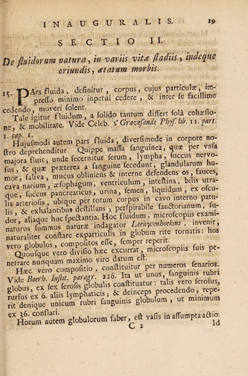 I N A U G U R A L I S. 19 15 S E C T I O I I- De fluidorum natura, in variis vita fla diis > inde que oriundis, atatum morbis. ' ' ' * , f- 4 -i ‘ ’ T ‘ % » . Ars fluida, definitur , corpus, cujus particula:, irn- preffo minimo inpetui cedere , & inter fe facillime Tale icitur fluidum, a folido tantum differt fok cohxfio- ne, & mobilitate. Vide Celeb. s’ Gravefinde Fhyf.lw. n.part. l' Hmufrnodi autem pars fluida, diverfimode in corpore no- fi-ro deprehenditur Quippe maffa fanguinea, quae per vafa maioraPfluic; unde fecernitur ferum, lympha, (uccus nervo- fusJ Sc quae praeterea a fanguine fecedunt, glandularum hu- mnr fahva mucus obliniens & interne defendens os fauces, “.'rSli’, xfophagum, ventriculum. bte utra- nne fuccus pancreaticus, urina, femen, liquidum , ex olcu bs a’tenof.s , ubique per totum corpus in cavo interno patu¬ lis & exhalantibus deftillans •, perfpirabi.e fenaorianum, fu- dor aliaque huc fpe&antia. Hoc fluidum, mrerofeopus examt- dor’ r^mmns naturae indagator Leeuyjenhoekms , invenit, in globum rite tornetis: hos vero globulos, compolitos effe, femper reperit. _ Ououfque vero divifio hxc excurrat microfcopus fuis pe- JTonturr per numeros. fenarios. Vide Boerh Inftit. paragr. 226. Ita ut unus, anguinis ru ^liisexlex ferofis globulis conftituatur: talis vero ferofus, f, rfus ex 6 aliis lymphaticis; & deinceps procedendo, repe- ribdentque unicuL ?ubri fanguims globulum , ut minimum 'XHo,uCmfauKm globulorum faber, eft vafts in.ffui.pta.aia L 2