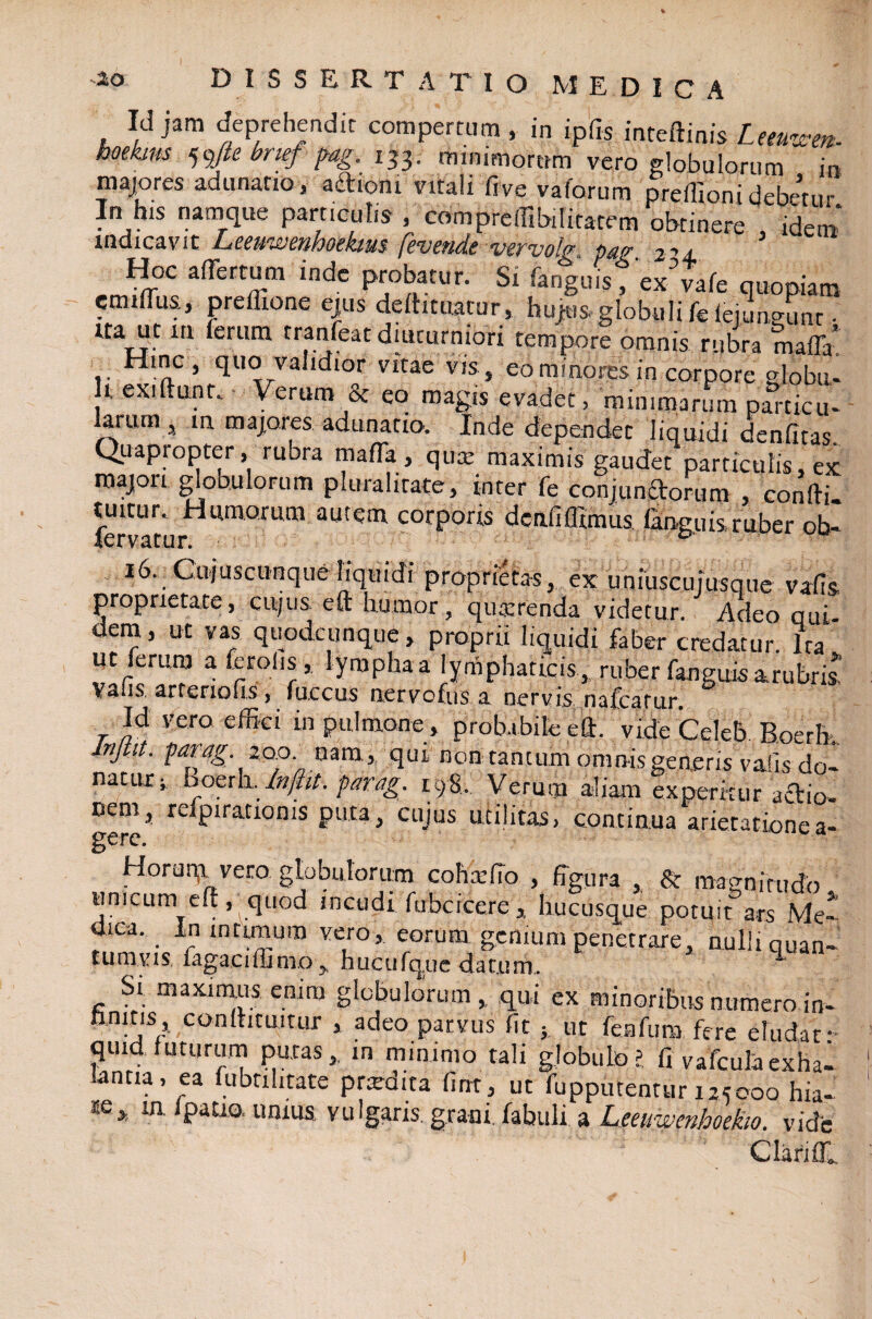 Ici jam deprehendit compertum, in ipfts inteftmis Ltmet*. boekms 59fie bnef fag, 133. minimorum vero globulorum in majores adunatio, aftioni vitali fi ve vaforum preffioni debetur In h1S namque particulis , comprefiibilitatem obtinere , idem* indicavit Leeuwenhoekim fevende vtrvolg pajr 2^± Hoc affertum inde probatur. Si fanguis, ex vale quopiam emiflus, prellione ejus deftituatur, hujus, globuli fe iejuneunt • ita ut xn ferum tranfeat diuturniori tempore omnis rubra maffa' Hinc, quo validior vitae vis, eo minores in corpore globu- It exiftunr» Verum & eo magis evadet, minimarum particu¬ larum , in majores adunatio, Inde dependet liquidi denfitas. Quapropter, rubra mafla , qum maximis gaudet particulis, ex majori globulorum pluralitate, inter fe conjunctorum , confti. tuitur» Humorum autem, corporis dcnfiflimus fanguis. ruber ob- lervatur. p' 16. Cu/uscunque liquidi proprietas, ex uniuscujusque vafis proprietate, cujus eft humor, quaerenda videtur. Adeo qui dem, ut vas quodcunque, proprii liquidi faber credatur. Ira ut ferum a feroiis,, lympha a lymphaticis , ruber fanguis arubris! Vaiis, arteriolis, fuscus nervofus a nervis nafcarur. Id vero effici in pulmone , probabile eft. vide Celeb. Roerh. Injtit. parag zqd. nam, qui non tantum omnis generis vaiis do- natut; boerh. Inftit. parag. 198. Verum aliam experitur actio¬ nem, refpirationis puta, cujus utilitas, continua arietatione a- gere. Horuqi vero, globulorum coha: fio , figura , St magnitudo unicum eft, quod incudi fubcicere , hucusque potuit ars Me-' dica. In intunum vero, eorum genium penetrare, nulli quan¬ tumvis iagacifiimo, hucufque datum. Si maximus emm globulorum, qui ex minoribus numero in- finitis, conftituitur , adeo parvus fit ; ut feafura fere eludat: quid, luturum putas, in minimo tali globulo? fi vafcula exhal lantia, ea fubnhtate prardita fint, ut fupputentur 125000 hia- m «mua vulgaris grani, fabuli a Leeuwenhoekw. vide Clarifll