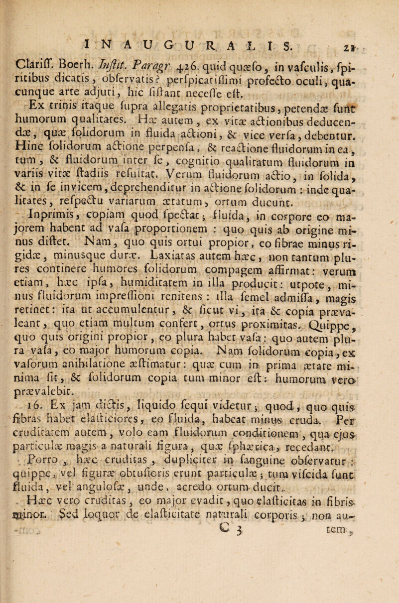 Clarifl*. Boerh. Injlit. Paragr 4.26. quid quado, in vafculis, fpi- ritibus dicatis, obfervatis? perfpicatiffirai profedo oculi, qua- cunque arte adjuti, hic fidant necefte eft. Ex trinis itaque fupra allegatis proprietatibus, petendae fiunt humorum qualitates. Hce autem, ex vitae aftionibus deducen¬ da;, qua; folidorum in fluida adioni, & vice verfa, debentur. Hinc folidorum adione perpenfia , & reactione fluidorum in ea, tum , 6c fluidorum inter fie, cognitio qualitatum fluidorum in variis vitae ftadiis refuitat. Verum fluidorum adio, in folida, & in fie in vicem, deprehenditur in adione folidorum : inde qua¬ litates, refips&u variarum xtatum, ortum ducunt. In primis, copiam quod (pedat; fluida, in corpore eo ma¬ jorem habent ad vafia proportionem : quo quis ab origine mi¬ nus diftet. Nam, quo quis ortui propior, eo fibrae minus ri¬ gida;, minusque dura;. Laxiatas autem htpc, non tantum plu- res continere humores folidorum compagem affirmat: verum etiam, hxc ipfia, humiditatem in illa producit: utpote, mi¬ nus fluidorum impreffioni renitens : illa fiemet admifla, magis retinet: ita ut accumulentur, & ficut vi, ita & copia prxva- leant, quo etiam multum confert, ortus proximitas. Quippe, quo quis origini propior, eo plura habet vafia: quo autem plu¬ ra vafa , eo major humorum copia. Nam folidorum copia , ex vaforum anihilatione aiftimatur: qux cum in prima cerare mi¬ nima fit, & folidorum copia tum minor eft; humorum vero praevalebit. 16. Ex jam didis, liquido (equi videtur; quod, quo quis- fibras habet eiafticiorcs, eo fluida, habeat minus cruda. Fer cruditatem autem, volo eam fluidorum conditionem , qua ejus parricida; magis a naturali figura, qux (phaeaca* recedant. Porro , haec cruditas , dupliciter in fanguine obfervarur : quippe, vel figura; obtufioris erunt particulae ; tum vifeida fune fluida, vel angulo fise, unde, acredo ortum ducit.. Hccc vero cruditas, eo major evadit, quo elafticitas in fibris- minor. Sed loquor de elafticitate naturali corporis; non au- - G 3, tcm„