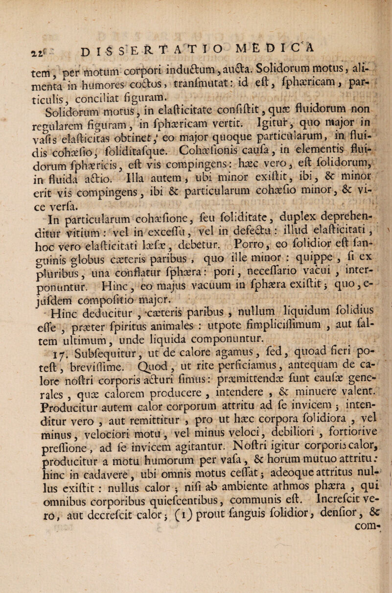 tem £>sj* motum corpori includuni , auda. Solidorum motus , all* menta'in humores coelos, tranfmutat: id eft, fphxricam, par¬ ticulis, conciliat figuram. Solidorum motus, in elafticitate confiftit, qux fundorum non regularem figuram, in fphxricam vertit. Igitut, quo major in vafis elafticitas obtinet,’ eo major quoque particularum, in flui¬ dis cohxfio, foliditafque. Cohxfionis caufa, in elementis flui¬ dorum fphxricis, eft vis compingens: hxc vero, eft folidorum, in fluida actio. Illa autem, ubi minor exilhd, ibi, & minor erit vis compingens, ibi Sc particularum cohxfio minor , & vi¬ ce verfa. In particularum cohxfione, feu foliditate, dupxx deprehen¬ ditur vitium : vel in exceflu, vel in defectu : illud elafticitati, hoc vero elafticitati lxfx, debetur. Porro, eo folidior eft fan- gtiinis globus exteris paribus , quo ille minor : quippe , fi ex pluribus, una conflatur fphxra: pori, neeeflario vacui , inter¬ ponuntur. Hinc , eo majus vacuum in fphxra exiftitj quo,e- jiifdem compofitio major. Hinc deducitur ,-exteris paribus , nullum liquidum fohdius e fle , prxter fpiritus animales : utpote fimpliciflimum , aut fal- tem ultimum, unde liquida componuntur. 17. Subfequitur, ut de calore agamus, fed, quoad fieri po- teft , brevifllme. Quod , ut rite perficiamus, antequam de ca¬ lore noftri corporis aduri fimus: prxmittendx funt caufx gene¬ rales , qux calorem producere , intendere , & minuere valent. Producitur autem calor corporum attritu ad fe invicem ; inten¬ ditur vero , aut remittitur , pro ut hxc corporadolidiora , vel minus, velociori motu , vel minus veloci, debiliori , fortiorive prefllone, ad fe invicem agitantur. Noftri igitur corporis calor, producitur a motu humorum per vafa, & horum mutuo attritu * hinc in cadavere, ubi omnis motus ceflat; adeoque attritus nul¬ lus exiftit: nullus calor ; nifi ab ambiente afhmos phxra , qui omnibus corporibus quiefeentibus, communis eft. Increfcit ve¬ ro, aut decrefcit calor; (1) prout fanguis folidior, denfior, & com-