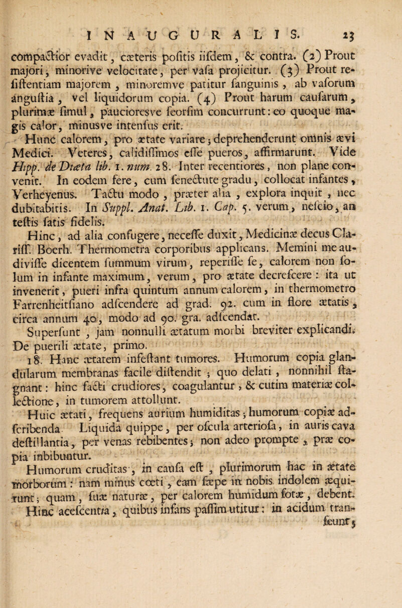 INAUGtJRALJ S. comparior evadit , ceteris pofitis iifdern , & contra. (Y) Prout majori, minorive velocitate, per vafa projicitur. (3) Prout re- fiftentiam majorem , minorem ve patitur fanguinis , ab vaforum anguftia , vel liquidorum copia. (4) Prout harum caufarum y piunmx fimuil , paucioresve feorfim concurrunt: eo quoque ma¬ gis calor, minus ve intenfus erit. Hunc calorem , pro aetate variare $ deprehenderunt omnis asvi Medici. Veteres, calidiffimos cfie pueros, affirmarunt. Vide Hipp. de Ditfta hh. 1. num. 28. Inter recentiores, non plane con¬ venit. In eodem fere, cum fene&ute gradu, collocat infantes t Verheyenus. Ta&u modo , praeter alia , explora inquit , nec dubitabitis. In Suppi. Anat. Ltb. 1. Gap. 5. verum , nefcio, an teftis fatis fidelis. Hinc, ad alia confugere, necefie duxit, Medicinae decus Cla- fiffi Boerh. Thermometra corporibus applicans. Memini meau- divifle dicentem fiimmum virum , repenffe fe, calorem non fo- lum in infante maximum, verum, pro aetate decrefcere : ita ut invenerit, pueri infra quintum annum calorem, in thermometro Farrenheitfiano adfcendere ad grad. 92. cum in. flore aetatis * circa annum 40, modo ad 90. gra. adlcendat. . / Superfunt , jam nonnulli statum morbi breviter explicandi. De puerili aetate, primo. 18' Hanc artarem infeftant tumores. Humorum copia glan¬ dularum membranas facile diflendit ; quo delati , nonnihil fta- gnant: hinc facti crudiores, coagulantur 5 cutim materiar col¬ lectione , in tumorem attollunt. Huic se tat i, frequens aurium htimiditas* humorum copiar ad- fcribenda Liquida quippe, per ofcula artcriofa, in aunscava deftillantia, per venas rebibentes > non adeo prompte % prae co¬ pia imbibuntur. Humorum cruditas , in eaufa eft , plurimorum hac in aetate morborum : nam minus coeti , eam faepe in nobis, indolem aequi- tunc; quam , fux naturae, per calorem humidumfotae, debent Hinc acefcent/a, quibus infans paffim utitur; in acidum tran-