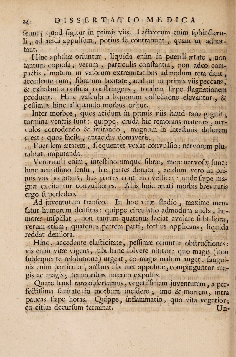 feunt; quod figitur in primis viis. La&eorum enim fphin&eru- li, ad acidi appulfum, potius fe contrahunt , quam ut admit¬ tant. Hinc aphthae oriuntur 3 liquida enim in puerili aetate , non tantum copiofa; verum , particulis conflantia, non adeo com- paftis , motum in vaforum extremitatibus admodum retardant, accedente tum, fibrarum laxitate , acidum in primis viis peccans, &: exhalantia orificia conftringens , totalem fiepe ftagnationem producit. Hinc vafcula a liquorum colle&ia-ne elevantur , Sc pellimus hinc aliquando morbus oritur. Inter morbos , quos acidum in primis viis haud raro gignit , tormina ventris funt: quippe, cruda hic remorans materies , ner¬ vulos corrodendo & irritando , magnum in inteftinis dolorem creat : quos facile, antacidis domaveris. Puerilem aetatem , frequenter vexat convulfio: nervorum plu¬ ralitati imputanda. Ventriculi enim, inteftinorumque fibrae, mere ner vofr funt: hinc acutiflimo fenfu , hx partes donatae , acidum vero in pri- piis viis hofpitansj has partes continuo vellicat: undefepe ma¬ gnae excitantur conyu Iliones. Aliis huic aetati morbis brevitatis ergo fuperfedeo. Ad juventutem tranfeo. In hoc vitae ftadio , maxime incu- fatur humorum denfitas: quippe circulatio admodum au£ta, hu- tnores infpiffat , non tantum quatenus faciat avolare fabriliora s verum etiam, quatenus partem parti, fortius applicans5 liquida reddat denfiora. Hinc, accedente elafticitate, peflimx oriuntur obftnnfliones: vis enim vitae vigens, ubi hanciblvere nititur: quo magis (non fubfequente refolutione) urgeat, eo magis malum auget: fangui- nis enim particulae, arftius libi met appofitoe,compinguntur ma¬ gis. ac magis, tenuioribus interim expulfis. Quare haud raro obfervamus, vegetiffimam juventutem, a per^ fectifiima fanitate in morbum incidere imo & mortem, intra paucas flepe horas. Quippe, inflammatio, quo vita vegetior * eo citius decurflim terminat. EJn«