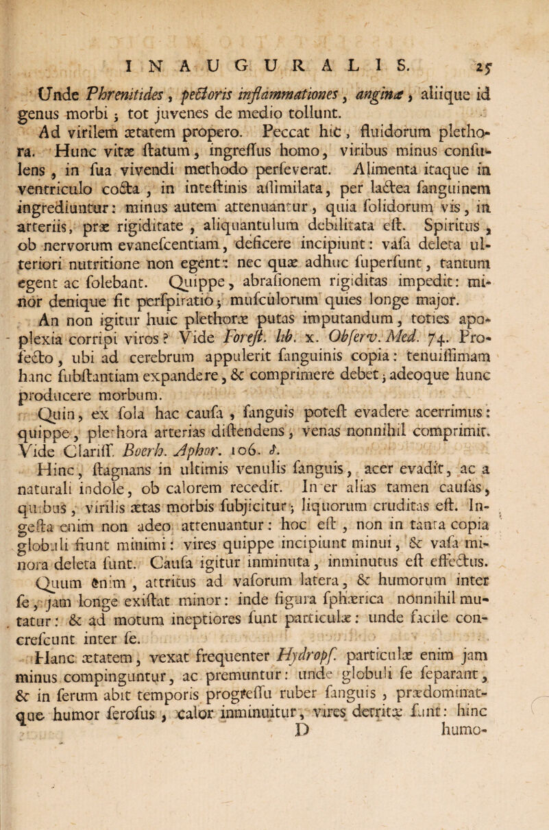 INAUGURAL1S. 2? (Jnde Phrenitides, pecions inflammationes, angina, aliique id genus morbi; tot juvenes de medio tollunt. Ad virilem stat em propero. Peccat hic , fluidorum pletho- ra. Hunc vitas flatum, ingreflus homo, viribus minus conlii- lens , in flia vivendi methodo perleverat. Alimenta itaque in ventriculo cofta , in inteftinis allimilata, per latflea fanguinem ingrediuntur: minus autem attenuantur, quia folidorum vis, in arteriis, prs rigiditate , aliquantulum debilitata eft. Spiritus , ob nervorum evanefcentiam, deficere incipiunt: vafa deleta ul¬ teriori nutritione non egent': nec quas adhuc fiiperfunt, tantum egent ac folebant. Quippe, abrafionem rigiditas impedit: mi¬ nor denique fit pcrfpuatio; mufciilorum quies longe major. An non igitur huic plethors putas imputandum, toties apo¬ plexia corripi viros ? Vide Foftjt. Itb. x. Obferv. Med. 74- Pro¬ fecto , ubi ad cerebrum appulerit fanguinis copia: tenuiilimam hanc fubftantiamexpandere, & comprimere debet,adeoque hunc producere morbum. Quin, ex fola hac caufa , fanguis poteft evadere acerrimus: quippe , plethora arterias diftendens, venas nonnihil comprimit. Vide Clariff. Boerh. Jphor. 106. S. Hinc, ftagnans in ultimis venulis fanguis, acer evadit, ac a naturali indole, ob calorem recedit. In er alias tamen caulas, quibus , virilis stas morbis fubjicitur; liquorum cruditas eft. In- gefta enim non adeo attenuantur: hoe eft , non in tanra copia globuli fiunt minimi: vires quippe incipiunt minui, 5c vafa mi¬ nora deleta funt. Caufa igitur mminuta, inminutus eft effectus. Quum fcnim , attritus ad vaforum latera, & humorum inter fe, jam longe exiftat minor: inde figura fphsrica nonnihil mu¬ tatur : & ad motum ineptiores funt particulas: unde facile coa- crefcunt inter fe. Hanc starem, vexat frequenter Hydropf. particuls enim jam minus compinguntur, ac premuntur: unde globuli fe feparant, & in ferum abit temporis progtfeffu ruber fanguis , prxdomirrat- que humor ferofus , Calor inminuitur, vires derritx funt: hinc D humo-