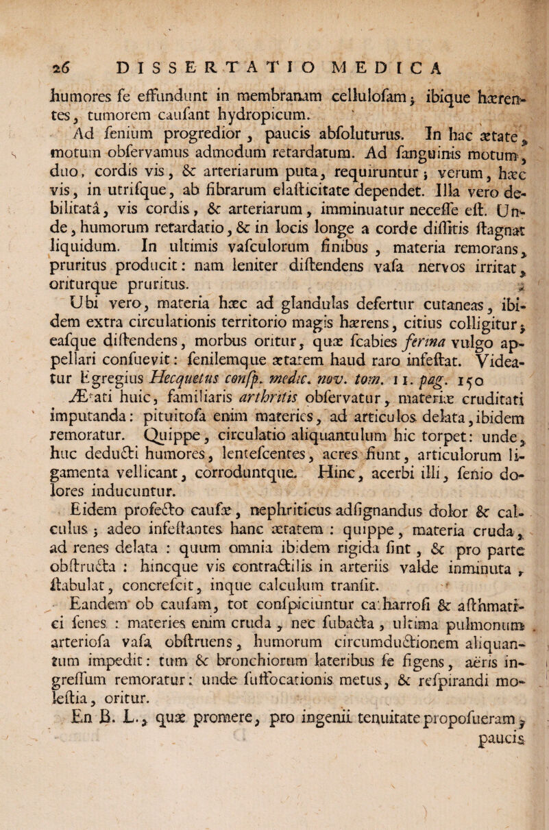 humores fe effundunt in membranam cellulofam y ibique hxren- tes, tumorem caufant hydropicum* Ad feniu m progredior , paucis abfoluturus, In hac ista te * motum obfervamus admodum retardatum. Ad fanguinis motum, duo, cordis vis, &: arteriarum puta, requiruntur} verum, haec vis, in utrifque, ab fibrarum elafticitate dependet. Illa vero de¬ bilitata, vis cordis, & arteriarum, imminuatur neceffe eft. Um de , humorum retardatio, fk in locis longe a corde diffitis ftagnat liquidum. In ultimis vafculorum finibus , materia remorans, pruritus producit: nam leniter diftendens vafa nervos irritat^ ontiirque pruritus. a Ubi vero, materia haec ad glandulas defertur cutaneas, ibi¬ dem extra circulationis territorio magis haerens , citius colligitur $ eafque diftendens, morbus oritur, qux fcabies ferina vulgo ap¬ pellari confuevit: fenilemque xtarem haud raro infeftat. Videa¬ tur Egregius Hecqmtus c&nfp* medie. nov. tom. 11, pag. 150 AEtati huic, familiaris arthritis obfervatur, materix cruditati imputanda: pituitofa enim materies, ad articulos, delata,ibidem remoratur. Quippe, circulatio aliquantulum hic torpet: unde, huc dedufti humores, lentefcentes, acres fiunt, articulorum li¬ gamenta vellicant, corroduntque. Hinc, acerbi illi, fenio do¬ lores inducuntur. Eidem profeClo caufx, nephriticus adfignandus dolor & cal¬ culus } adeo infeftantes hanc xtatem : quippe, materia cruda, ad renes delata : quum omnia ibidem rigida fint, & pro parte obftru£la : hineque vis eontraftilis in arteriis valde inminuta ftahulat, concrefcit, inque calculum traniit. Eandem ob caufam, tot eonfpiciuntur ca harrofi & afthmati- ci fenes : materies enim cruda , nec fubatta , ultima pulmonum arteriofa vafa, obftriiens, humorum circumductionem aliquan¬ tum impedit: tum &c bronchiorum lateribus fe figens, aeris in- greffum remoratur: unde fuffocationis metus, tk refpirandi mo¬ le ilia , oritur. En B. L.* qux promere, pro ingenii tenuitatepropofueram ^ paucis