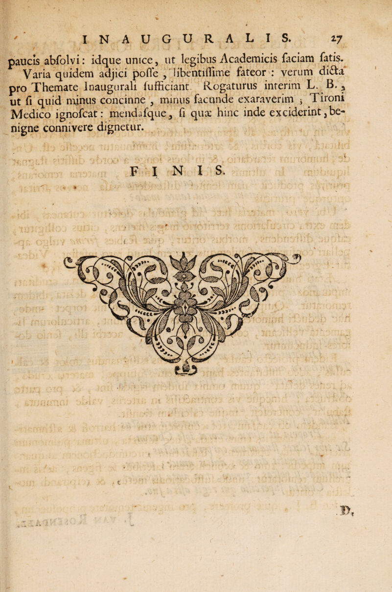 ' INAUGURALIS. 17 paucis abfolvi: idque unice, ut legibus Academicis faciam fatis. Varia quidem adjici pofie , 'libentiflime fateor : verum di£ta pro Themate Inaugurali fufficiant Rogaturus inrerim L. B. ? ut fi quid minus concinne , minus facunde exaraverim * Tironi Medico ignofcat: menda jfque, fi qux hinc inde exciderint3be¬ nigne connivere dignetur. F INI S. \ 1
