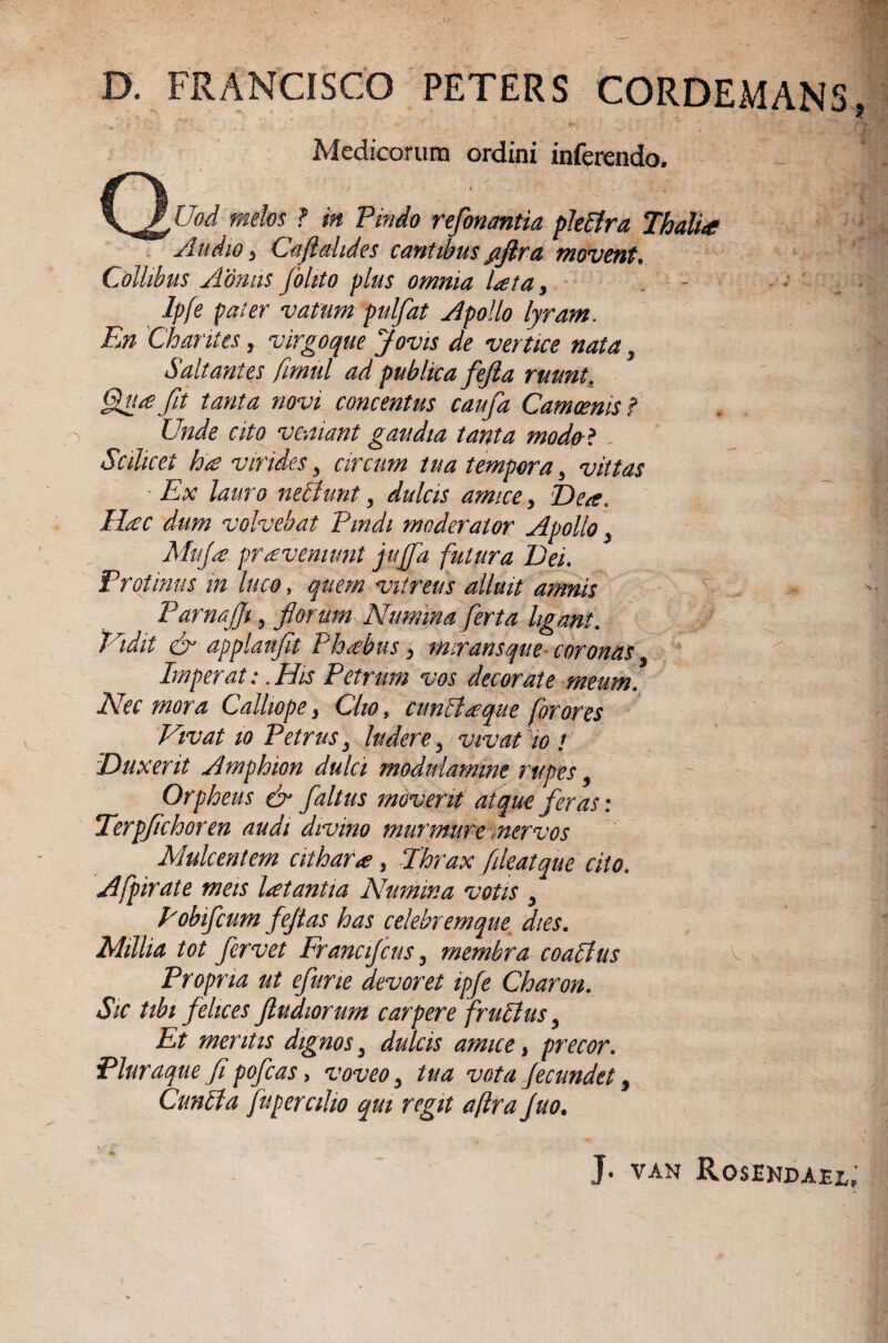 'v*' D. FRANCISCO PETERS CORDEMANS * ' * ‘J*; &**; Medicorum ordini inferendo. Q<« wfc&w ? ;« Pindo refonantia pleftra, Thalia Audio j Caftdides cantibus /ijlra movent* Collibus Aoniis jblito plus omnia lata, - .. - Ipfe pater vatum pulfat Apollo lyram. iJ» Chantes, virgoque Jovis de vertice nata , Saltantes fimul ad publica fefta ruunt, 7?/ concentus caufa Camoenis f Unde cito veniant gaudia tanta modo? Scilicet hie virides y circum tua tempora y vittas Ex lauro nePiunt y dulcis amice, Dea, Haec dum volvebat Pindi moderator Apollo y Mufa proveniunt juffa futura Dei. Protinus in luco, vitreus alluit amnis Parnajjt, fiorum Numina ferta ligant. Vtdit & applanflt Phoebus, miransque- coronas 9 Imperat: .His Petrum vos decorate meum. Nec mora Calliope} Cito, cunPtaque for ores Vivat io Petrus 3 ludere y vivat w t Duxerit Amphion dulci modulamine rupes 9 Orpheus & faltus moverit atque feras: Terpfichoren audi divino murmure nervos Mulcent em cithara?, Thrax fileatque cito. Afpirate meis latantia Numina votis y Pobifcum fejtas has celebremque dies. Millia tot fervet Francifcus 3 membra coaplus Propria ut efune devoret ipfe Charon. Sic tibi felices ftudiorum carpere fruptus y Et mentis dignos 3 dulcis amice, precor. Pluraque fi pofcas, voveo y tua vota fecundet, Cunela fupemlw qui regit aflra Juo. J. VAN RosEKDAEl;