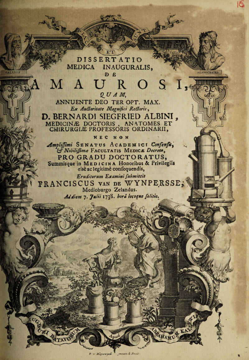 ■ DISSERTATIO MEDICA INAUGURALIS n e iV.iLF.NU 5 hi pii Q_U A M, ANNUENTE DEO TER OPT. MAX. Ex Audoritate Magnifici Redoris, D. BERNARDI SIEGFRIED ALBINI, MEDICINAE DOGTORIS , AN'VTOMES ET CHIRURGIA PROFESSORIS ORDINARII t K E C N O H j&mpliJpMi Senatus Academici Confenfu, & NobiliJJim<e FACULTATIS Medica Decreto, PRO GRADU DOCTORATUS, Summisque in Medicina Honoribus & Privilegiis rite ac legitime confequendis,  .Eruditorum Examini fubmittit ERANCISCUS van de WYNPERSSE Medioburgo Zelandus. Ad diem 7. Julii 1738. hora locoque folitiu •• ■ - : m/. mj Mht ^ t: . ajl# ,J y 0 ' - V' E-v yil H