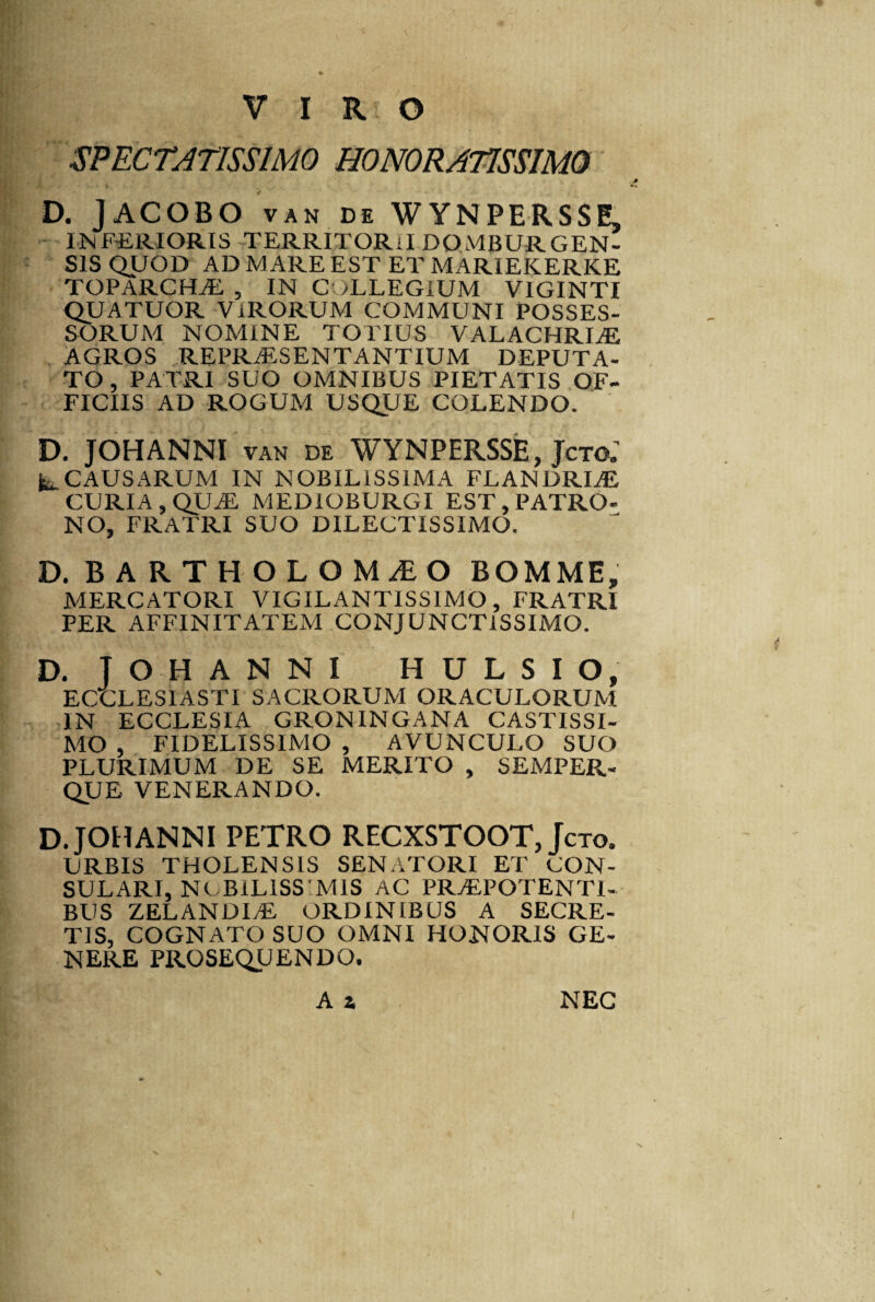 SPECTATISSIMO HONORATISSIMO D. jACOBO van de WYNPERSSE, INFERIORIS TERRITORil domburgen- SIS QUOD AD MARE EST ET MARIEKERKE TOPARCHAE, , IN COLLEGIUM VIGINTI quatuor virorum communi posses¬ sorum NOMINE TOTIUS VALACHRIAE AGROS REPRAESENTANTIUM DEPUTA¬ TO, PATRI SUO OMNIBUS PIETATIS OF¬ FICIIS AD ROGUM USQUE COLENDO. D. JOHANNI van de WYNPERSSE, Jcto.’ ^CAUSARUM IN NOBILISSIMA FLANDRIAE, CURIA , QUAE MEDIOBURGI EST, PATRO¬ NO, FRATRI SUO DILECTISSIMO. D. BARTHOLOMaEO bomme, MERCATORI VIGILANTISS1MO, FRATRI PER AFFINITATEM CONJUNCTISSIMO. D. IOHANNI H U L S I O, ECCLESIASTI SACRORUM ORACULORUM IN ECCLESIA GRONINGANA CASTISSI¬ MO , FIDELISSIMO , AVUNCULO SUO PLURIMUM DE SE MERITO , SEMPER- QUE VENERANDO. D JOHANNI PETRO RECXSTOOT, Jcto. URBIS THOLENSIS SENATORI ET CON¬ SULARI, NOBILISSIMIS AC PRAEPOTENTI¬ BUS ZELANDIAL ORDINIBUS A SECRE¬ TIS, COGNATO SUO OMNI HONORIS GE¬ NERE PROSEQUENDO. A a NEC S