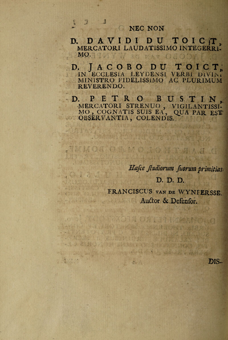 NEC NON D. D A V I D I D U TOICjT, MERCATORI LAUDATISSIMO INTEGERRI¬ MO. <4 *> 4 . 'I +j. i j „ * ■ ‘ y * . ■' \ V • jrfl, 4 . D. J ACOBO D U TOICT, IN ECCLESIA LEYDENSI YERBi DlVlNx MINISTRO FIDELISSIMO AC PLURIMUM REVERENDO. D. , PETRO B U S, T IN, MERCATORI STRENUO , V1GILANTISSI- MO, COGNATIS SUIS EA, QUA PAR EST OBSERVANTIA, COLENDIS. ' Hafce Jludiorum fuorum primitias:> D. D. D. ERANCISCUS van de WYNFERSSE.. Auftor &JDefenfor.