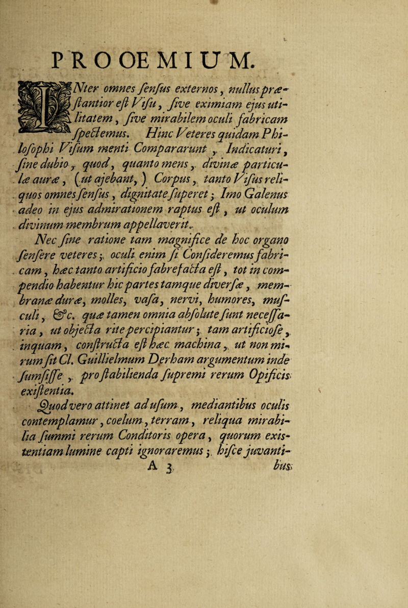 PROOEMIUM. Nier omnes fenfus externos, nulluspra- flantior ejl Vifu, five eximiam ejus uti- „ htatem, five mirabilem oculi fabricam ' fpeBemus. Hinc Veteres quidam Phi¬ lo fophi Vifum menti Compararunt ,, Indicaturi, fine dubio r quod, quanto mensdivina particu¬ la auree, ( ut ajebantr ) Corpus, tanto Vifus reli- . quos omnesfenfus, dignitatefuper et -y Imo Galenus ■ adeo in ejus admirationem raptus ejl, ut oculum divinum membrum appellaverit.. Nec fine ratione tam magnifice de hoc organo fenfere veteres; oculi enim fi Confideremus fabri- . cam, hac tanto artificio fabrefacta eft, tot in com¬ pendio habentur hic partes tamque diverfa, mem¬ branee durie, molles, vafa3 nervi, humores^ muf- culi, &c. quee tamen omnia abfobte funt necejfa- ria, ut objeci a rite percipianturtam artficiofe y inquam, conJlruBa eft hac. machina , ut non mi¬ rumfit Cl. Guillielmum Derham argumentum inde Jumfiffe y proJlabilienda fupremi rerum Opificis exifentia. Quod vero attinet ad ufum, mediantibus oculis contemplamur, coelum, terram, reliqua mirabi¬ lia fummi rerum Conditoris opera, quorum exis- unitam lumine capti ignoraremus hifce juvanti-