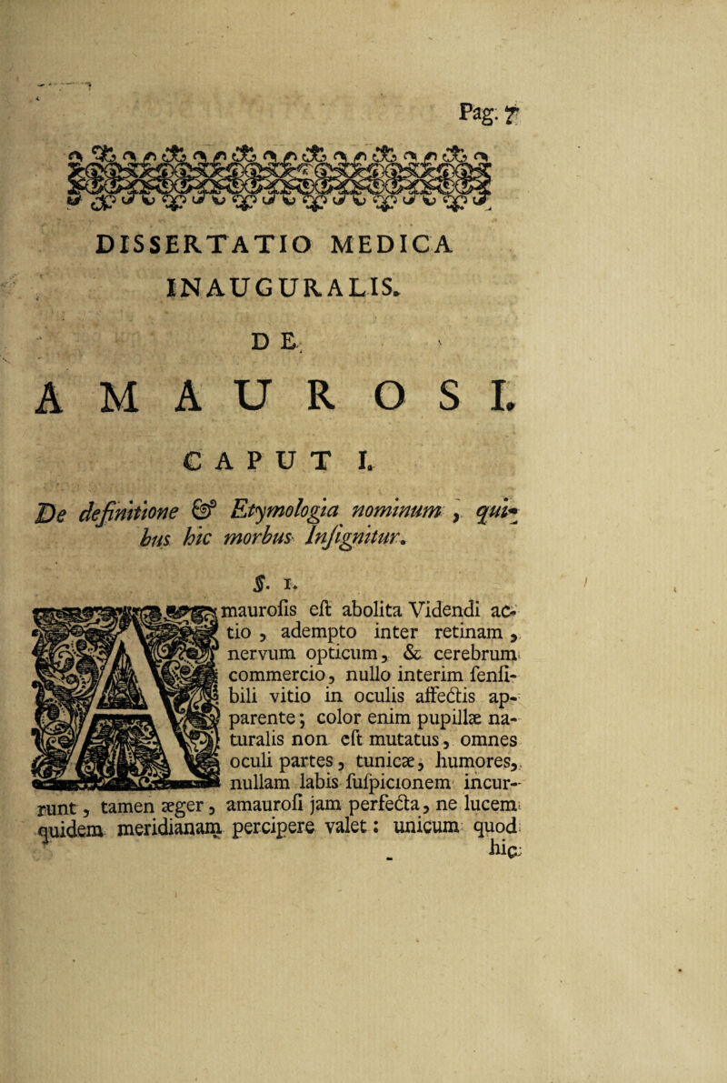 M> DISSERTATIO MEDICA IN AU GURA LIS» A M A U R S L definitione & Etymologia nominum , qui* bus hic morbm Infignitur. §. i. maurofis cft abolita Videndi ac¬ tio , adempto inter retinam, nervum opticum, & cerebrum commercio, nullo interim fenli- a bili vitio in oculis affectis ap¬ parente ; color enim pupillae na¬ turalis non eft mutatus, omnes oculi partes, tunicae, humores,, nullam labis fulpicionem incur- , tamen aeger, amaurofi jam perfecta, ne lucem quidem meridianam percipere valet: unicum quod lliC;