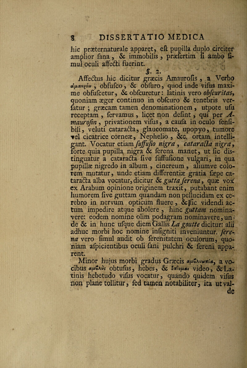 Jiic prxternaturale apparet, eft pupilla duplo circiter amplior fana, & immobilis , prselertim li ambo fi- mul oculi affedti fuerint. $. 2. • Affectus hic dicitur graecis Amaurofis , a Verbo oiu.xvplco , obfufco, & obfuro, quod inde vifus maxi¬ me obfufcetur, & obfcuretur: latinis vero obfcuritas, quoniam aeger continuo in obfcuro & tenebris ver- fatur ; grsecam tamen denominationem , utpote ufu receptam , fervamus, licet non delint, qui per A- maurofin , privationem vifus, a caufa in oculo fenfi- bili, veluti cataraCta, glaucomate, upopyo, tumore ■vel cicatrice corneae, Nephelio , &c, ortam intelli- gant. Vocatur etiam fuffufio nigra, cataratta nigra, forte quia pupilla nigra & ferena manet, ut fic dis¬ tinguatur a cataracta fi ve fuffufione vulgari, in qua pupillae nigredo in album , cinereum , aliumve colo¬ rem mutatur, unde etiam differentiae gratia faepe ca¬ taracta alba vocatur, dicitur & gutta ferena, quae vox ex Arabum opinione originem traxit, putabant enim humorem five guttam quandam non pellucidam ex ce¬ rebro in nervum opticum fluere, &jfic videndi ac¬ tum impedire atque abolere , hinc guttam nomina¬ vere: eodem nomine olim podagram nominavere,un¬ de & in hunc ufque diem Gallis La goutte dicitur: alii adhuc morbi hoc nomine infigniti inveniuntur, fere¬ na vero fimul audit ob ferenitatem oculorum, quo¬ niam afpicientibus oculi fani pulchri & fereni appa¬ rent. Minor hujus morbi gradus Graecis *p£Kuuiri*3 a vo¬ cibus obtufus, hebes, &c Siriopm video, & La¬ tinis hebetudo vifus vocatur, quando quidem vifus non plane tollitur, fed tamen notabiliter, ita ut val¬ de
