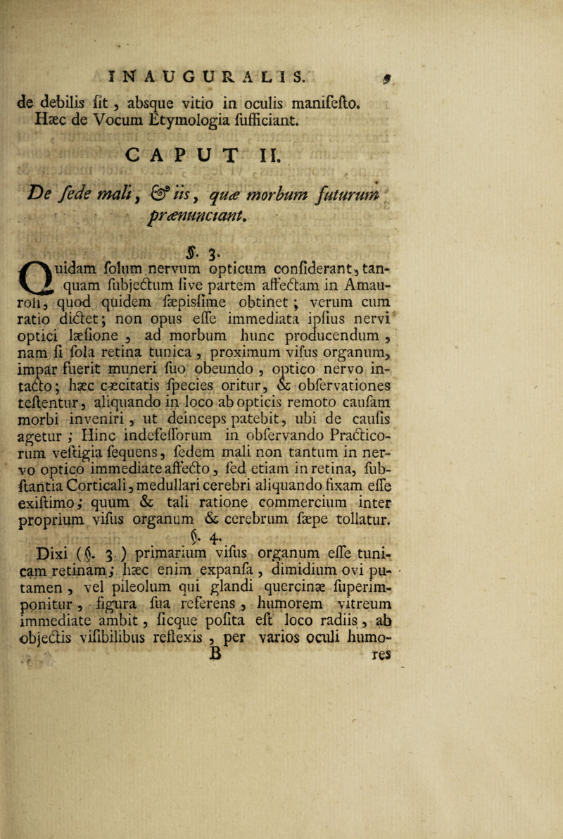 de debilis fit, absque vitio in oculis manifello. Haec de Vocum Etymologia fufficiant. CAPUT IL De fede mali, iis, qua morbum futurum ^ pranunciant. 5. 3* Quidam folum nervum opticum confiderant, tan- quam fubje&um live partem affedtam in Amau- roii, quod quidem faepisfime obtinet; verum cum ratio diftet; non opus effe immediata i piius nervi optici laelione , ad morbum hunc producendum , nam li fola retina tunica , proximum vifus organum, impar fuerit muneri fuo obeundo , optico nervo in¬ tacto; haec caecitatis fpecies oritur, & obfervationes reflentur, aliquando in loco ab opticis remoto caufam morbi inveniri, ut deinceps patebit, ubi de caulis agetur ; Hinc indefefforum in obfervando Pra&ico- rum veliigia fequens, fedem mali non tantum in ner¬ vo optico immediate affefto, fed etiam in retina, fub- flantia Corticali, medullari cerebri aliquando fixam effe exiftimo; quum & tali ratione commercium inter proprium vifus organum & cerebrum faepe tollatur. . §• 4** Dixi (§. 3.) primarium vifus organum effe tuni¬ cam retinam; hxc enim expanfa , dimidium ovi pu¬ tamen , vel pileolum qui glandi quercinae fuperim- ponitur, figura fua referens , humorem vitreum immediate ambit, ficque polita eft loco radiis, ab objedtis vifibilibus reflexis , per varios oculi humo- B res