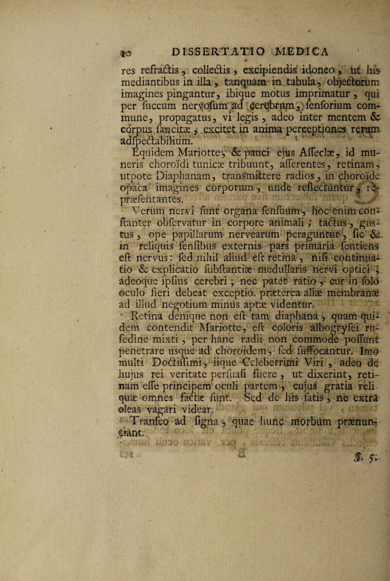 *o res refradtis , colledtis, excipiendis idonea , ut hh mediantibus in illa , tanquam in tabula , ob)e&orum imagines pingantur, ibique motus imprimatur y qui per fuccum nervofum ad cerebrum, fenforium com¬ mune , propagatus , vi legis, adeo inter mentem & corpus fancitae , excitet in anima perceptiones rerum adfpedtabilium. '. ^ Equidem Mariottey & pauci ejus Affeclae, id-mu¬ neris choroidi tunicae tribuunt, afferentes, retinam, utpote Diaphanam, transmittere radios, in choroide opaca imagines corporum, unde refleCtuntur, re- pnefentantes. ' / Verum nervi funt organa fenilium, Hoc enim con- ftanter obfervatur in corpore animali; taftiis, gus¬ tus , ope papillarum nervearum peraguntur , fic in reliquis fenftbus externis pars primaria fentiens eft nervus: fed nihil aliud eft retina, nili continua^- tio & explicatio fubftantiae medullaris nervi optici y adeoque ipfius cerebri; nec patet ratio , cur in folo oculo Heri debeat exceptio, praeterea aliae membranae ad illud negotium minus aptae videntur. Retina denique non eft tam diaphana ,. quam qui¬ dem contendit Mariotte, eft coloris aJbogryfei ru- fedine mixti, per hanc radii non commode pcffunt penetrare usque ad choroidem, fed fuffocantur. Imo multi Dodilfimi, iique Celeberrimi Viri , adeo de hujus rei veritate perfuafi fuere , ut dixerint, reti¬ nam effe principem oculi partem, cujus gratia relf quae omnes farae funt Sed de his fatis, ne extra oleas vagari videar. Tranfeo ad figna, quae hunc morbum pnenurb eiant;