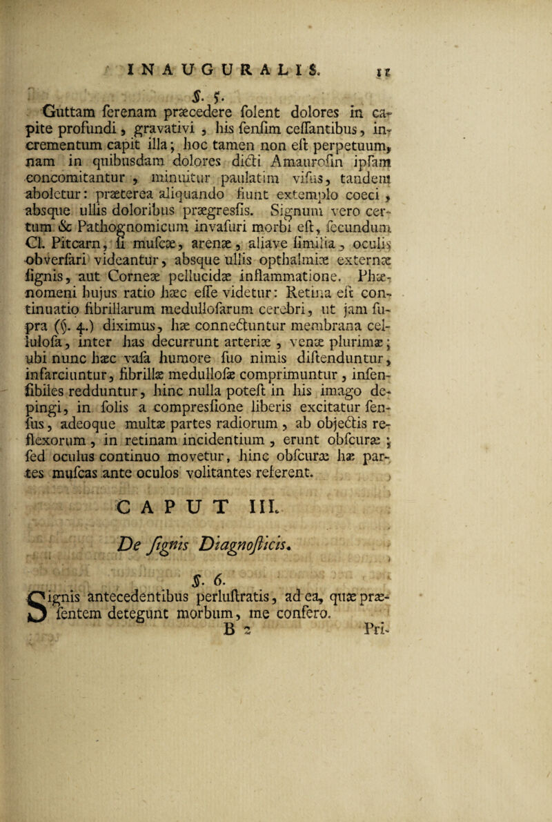 INAUGURAL1S. *r, zr- S- f. Guttam ferenam procedere folent dolores in ca^ pite profundi , gravativi , his fenfim ceflantibus, in¬ crementum capit illa; hoc tamen non eft perpetuum* nam in quibusdam dolores dicti Amaurcfm ipfam concomitantur , minuitur paula tim vifus, tandem aboletur: praeterea aliquando fiunt extemplo coeci , absque ullis doloribus praegresfls. Signum vero cec tum & Pathognomicum invafuri morbi eft, fecundum CL Pitcarn, ii mufcae, arenae , aliave fimilia , oculft obverfari videantur, absque ullis opthalmiae externae fignis, aut Corneae pellucidae inflammatione. Ph^- nomeni hujus ratio haec effe videtur: Retina eft con¬ tinuatio fibrillarum medullofarum cerebri, ut jam fu- pra (^. 4.) diximus, hae conneftuntur membrana cel- iulofa, inter has decurrunt arteriae , venae plurimae; ubi nunc h^c vafa humore fuo nimis diftenduntur, infarciuntur, fibrilla medulloiae comprimuntur , infen- fibiles redduntur, hinc nulla poteft in his imago de¬ pingi, in folis a compreslione liberis excitatur fen- fus , adeoque multae partes radiorum , ab objeftis re¬ flexorum , in retinam incidentium , erunt obfcuras ; fed oculus continuo movetur, hinc obfcurae hae par¬ tes mufcas ante oculos volitantes referent. 0 A P U T IIL De Jignts Diagnojlkis* S- 6. Signis antecedentibus perluftratis, ad ea, quae pne« fentem detegunt morbum, me confero, B 2 Prft