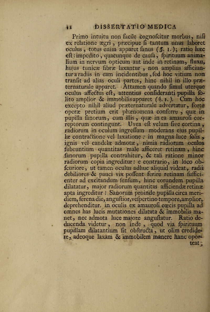 Primo intuitu non facile cognofcitur morbus, nifi ex relatione segri , praecipue fi tantum unus laboret oculus, totus enim apparet fanus (,5*. i.); ratio haec efi:: impedito , quacunque de caufa, fpirituum anima¬ lium in nervum opticum aut inde in retinam , fluxu, hujus tunicae fibrae laxantur , non amplius afficiun¬ tur a radiis in eam incidentibus ,fed hoc vitium non tranfit ad alias oculi partes, hinc nihil in illo prae- ternaturale apparet. Attamen quando fimul uterque oculus affedrus efi, attentius confideranti pupilla fo- lito amplior & immobilis apparet (§. i.). Cum hoc excepto nihil aliud praeternaturale advertatur, forte operae pretium erit phaenomena conferre , quae in pupilla fanorum, cum illis , quae in ea amaurofi cor¬ reptorum contingunt. Uvea efi velum five cortina , radiorum in oculum ingreffum moderans ejus pupil¬ lae contraftione vel laxatione r in magna luce fblis * ignis vel candelae admotae, nimia radiorum oculos fubeuntium quantitas male afficeret retinam , hinc fanorum pupilla contrahitur, & tali ratione minor radiorum copia ingreditur r e contrario, in loco ob- fcuriore, ut tamen oculus adhuc aliquid videat,, radii debiliores & pauci vix pollent ferire retinam fiiffici- enter ad excitandum fenfum, hinc eorundem, pupilla dilatatur, major radiorum quantitas afficiendae retinae apta ingreditur : Sanorum proinde pupilla circa meri¬ diem, ferena die, anguftior,vefpertino tempore,ampliorr deprehenditur, in. oculis ex amaurofi coecis pupilla ad omnes has lucis mutationes dilatata & immobilis ma¬ net, nec admota luce majore anguftatur. Ratio de¬ ducenda videtur, non inde , quod via fpirituum pupillam dilatantium fit obftrudta, ut olim credide*- le a adeoque laxam & immobilem manere hanc opor¬ teat;