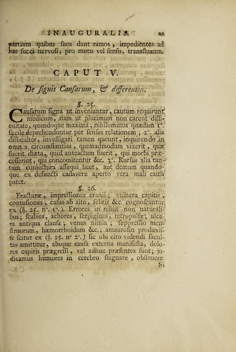 INAUGURALI Si partium quibus fuos dant ramos , impedientes ad has fucci nervofi, pro motu, vel fenfu, transfluxum. CAPUT V. 11 '4 i t. De fignis Catifarumy 0° differemus. t - *. 5f f f* r* • - r * ' *. • , y ■ • . . ^ * 4 r S- 2?,. aufarum figna ut inveniantur , cautum-requirunt _f medicum, nam ut plurimum non carent diffi¬ cultate, quandoque maxima; nihilominus quaedam i°: tkcile .deprehenduntur per fenfus relationem ; 2°. alia difficulter, inveftigari tamen queunt, inquirendo ia oma:s circumflandas, quemadmodum vixerit, quse' fuerit diaeta,, quid anteactum fuerit, qui morbi prse- ceflerint, qui concomitentur &c. 3°. Rurfus alia tan^ tum conjedhira alTequi licet, aut demum quando¬ que ex defunfiti cadavere aperto vera mali caufa; patet. &■ 26. Fracburse imprelTiones cranii; 'vulnera capitis,» contufiones , caiiis ab alto, febris &c. cognofcuntur ex (§. ig. n°. 10.). Errores in rebus non naturali¬ bus ; fcabies , achores , ferpigines, retropulfie; ulce¬ ra antiqua claufa y venus nimia ; fuppreffio men- ftruorum., htemorrhoidum &c.; .amauroiin produxif- le fcitur ex (§. 2f. n° z°.) lic ubi cito videndi facul¬ tas amittitur, absque caufa externa manifefta, dolo¬ res capitis prcegreili, vel adhuc prsefentes funt; ju¬ dicamus humores in cerebro ftagnare , obltruere. Si JL