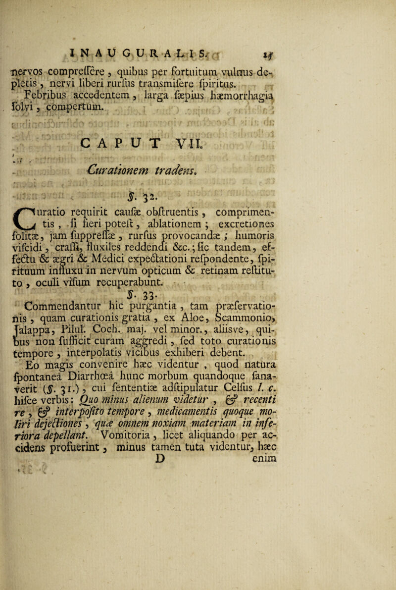 I N A U G U R A L I S.j rT nervos compreilere , quibus per fortuitum, vulnus de¬ pletis , nervi liberi rurfus tran.smifere fpiritus. Febribus accedentem, larga fepius haemorrhagia folvi 5 compertum. CAPUT VII. Curationem tradens. - < §. ‘32. Curatio requirit caufe oblinientis, comprimen¬ tis , li fieri potell, ablationem ; excretiones fbiitae, jam fuppreffae, rurfus provocandae; humoris vifcidi ? craffi, fluxiles reddendi &c. ;fic tandem, ef- febtu & aegri &c Medici expebtationi refpondente, fpi- rituum inuuxu in nervum opticum & retinam reftitu- to , oculi vifum recuperabunt. iih Commendantur hic purgantia , tam praefervatio- nis , quam curationis gratia , ex Aloe, Scammonio, jalappa, Pilul. Coch. maj. vel minor., aliis ve, qui¬ bus non fufficit curam aggredi, fed toto curationis tempore , interpolatis vicibus exhiberi debent. Eo magis convenire haec videntur , quod natura Ipontanea Diarrhoea hunc morbum quandoque fana- verit (§. 31.), cui fententiae adftipulatur Celliis /. c. hifce verbis: Quo minus alienum videtur , £5? recenti re , £5? interpofito tempore, medicamentis quoque mo¬ liri dejeffiones , qu<e omnem noxiam materiam in infe¬ riora depellant. Vomitoria, licet aliquando per ac¬ cidens profuerint , minus tamen tuta videntur, haec D enim