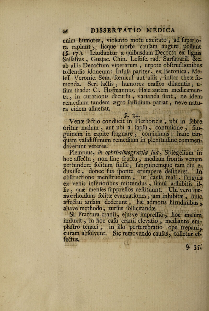 enim humores, violento motu excitato , ad fuperio- ra rapiunt, ficque morbi caufam augere poffunt (§. 17.). Laudantur a quibusdam Decocta ex lignis Saffafras, Guajac. Chin. Leftifc. rad. Sarfaparil. &c. ab aliis Decodtum viperarum , utpote obltruciionibus tollendis idoneum: Infufa pariter, ex Betonica, Me- liff. Veronic. Sem. fcenicul. aut aliis, inftar theae fu- menda. Seri laftis , humores cralTos diluentis, u- fum fuadet Cl. Hofmannus. Haec autem medicamen¬ ta , in curationis decurfu,. varianda funt, ne idem; remedium tandem aegro faltidium pariatneve natu¬ ra eidem alluebat. . 34- Venae fedio conducit in Plethoricis , ubi in febre oritur malum , aut ubi a lapfu, contulione , fan-. guinem in capite ftagnare , conjicimus: hanc tan- quam validiflimum remedium in plenitudine commen¬ daverunt veteres. Plempius, in ophthalinogravid fua, Spiegelium in hoc affedtu , non fine fructu , mediam frontis venam pertundere folitum fuiffe, fanguinemque tam diu e- duxifle , donec fua fponte erumpere delineret. In obftructione menftruorum , ut caula mali, fanguis ex venis inferioribus mittendus , limul adhibitis il¬ lis , quae menfes fupprelfos reftituunt. Ubi vero hae- morrhoidum folitae evacuationes, jam inhibitae , huic affeftui anfam dederunt, hae admotis hirudinibus , aliave methodo, rurfus follicitandae. Si Fradtura cranii, ejusve impreffio , hoc malum, induxit, in hoc calu cranii elevatio, mediante em- plallro tenaci, in illo perterebratio ope trepani,. curam abfolvent. Sic removendo caufas, tolletur, ef¬ fectus..